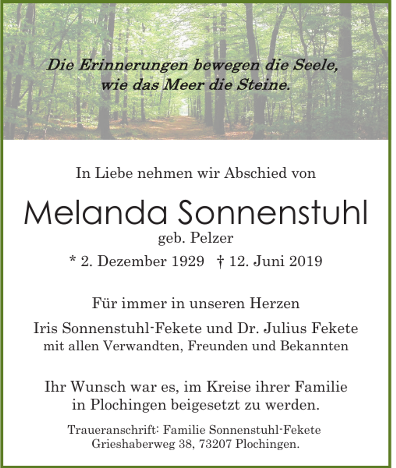 <p>In Liebe nehmen wir Abschied von</p><p>Melanda Sonnenstuhl<br />geb. Pelzer</p><p>* 2. Dezember 1929 † 12. Juni 2019<br />Für immer in unseren Herzen<br />Iris Sonnenstuhl-Fekete und Dr. Julius Fekete<br />mit allen Verwandten, Freunden und Bekannten</p><p>Ihr Wunsch war es, im Kreise ihrer Familie<br />in Plochingen beigesetzt zu werden.<br />Traueranschrift: Familie Sonnenstuhl-Fekete<br />Grieshaberweg 38, 73207 Plochingen.</p>