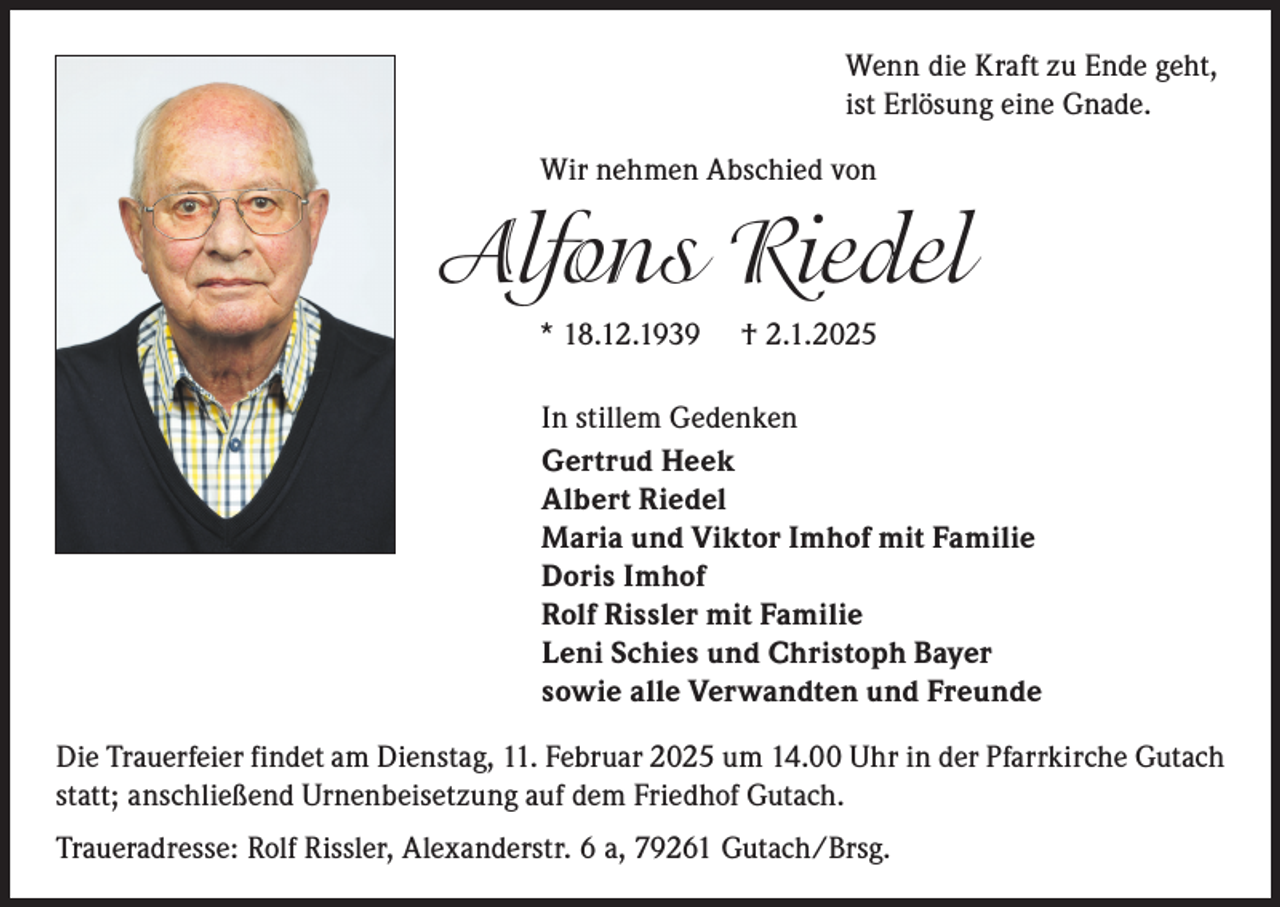 <p>Wenn die Kraft zu Ende geht,<br />ist Erlösung eine Gnade.<br />Wir nehmen Abschied von</p><p>Alfons Riedel<br />* 18.12.1939</p><p>† 2.1.2025</p><p>In stillem Gedenken<br />Gertrud Heek<br />Albert Riedel<br />Maria und Viktor Imhof mit Familie<br />Doris Imhof<br />Rolf Rissler mit Familie<br />Leni Schies und Christoph Bayer<br />sowie alle Verwandten und Freunde<br />Die Trauerfeier findet am Dienstag, 11. Februar 2025 um 14.00 Uhr in der Pfarrkirche Gutach<br />statt; anschließend Urnenbeisetzung auf dem Friedhof Gutach.<br />Traueradresse: Rolf Rissler, Alexanderstr. 6 a, 79261 Gutach/Brsg.</p>