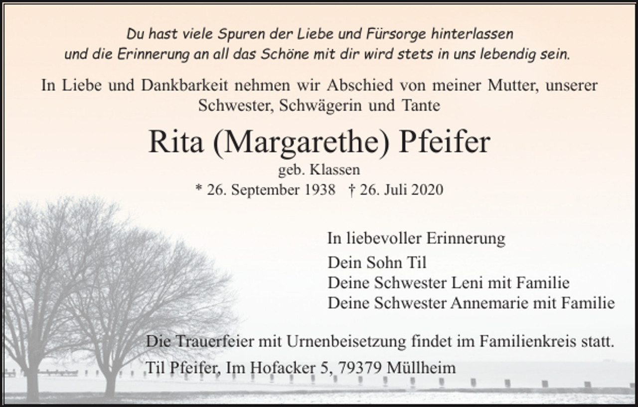 <p>Du hast viele Spuren der Liebe und Fürsorge hinterlassen<br />und die Erinnerung an all das Schöne mit dir wird stets in uns lebendig sein.</p><p>In Liebe und Dankbarkeit nehmen wir Abschied von meiner Mutter, unserer<br />Schwester, Schwägerin und Tante</p><p>Rita (Margarethe) Pfeifer<br />geb. Klassen<br />* 26. September 1938 † 26. Juli 2020</p><p>In liebevoller Erinnerung<br />Dein Sohn Til<br />Deine Schwester Leni mit Familie<br />Deine Schwester Annemarie mit Familie<br />Die Trauerfeier mit Urnenbeisetzung findet im Familienkreis statt.<br />Til Pfeifer, Im Hofacker 5, 79379 Müllheim</p>
