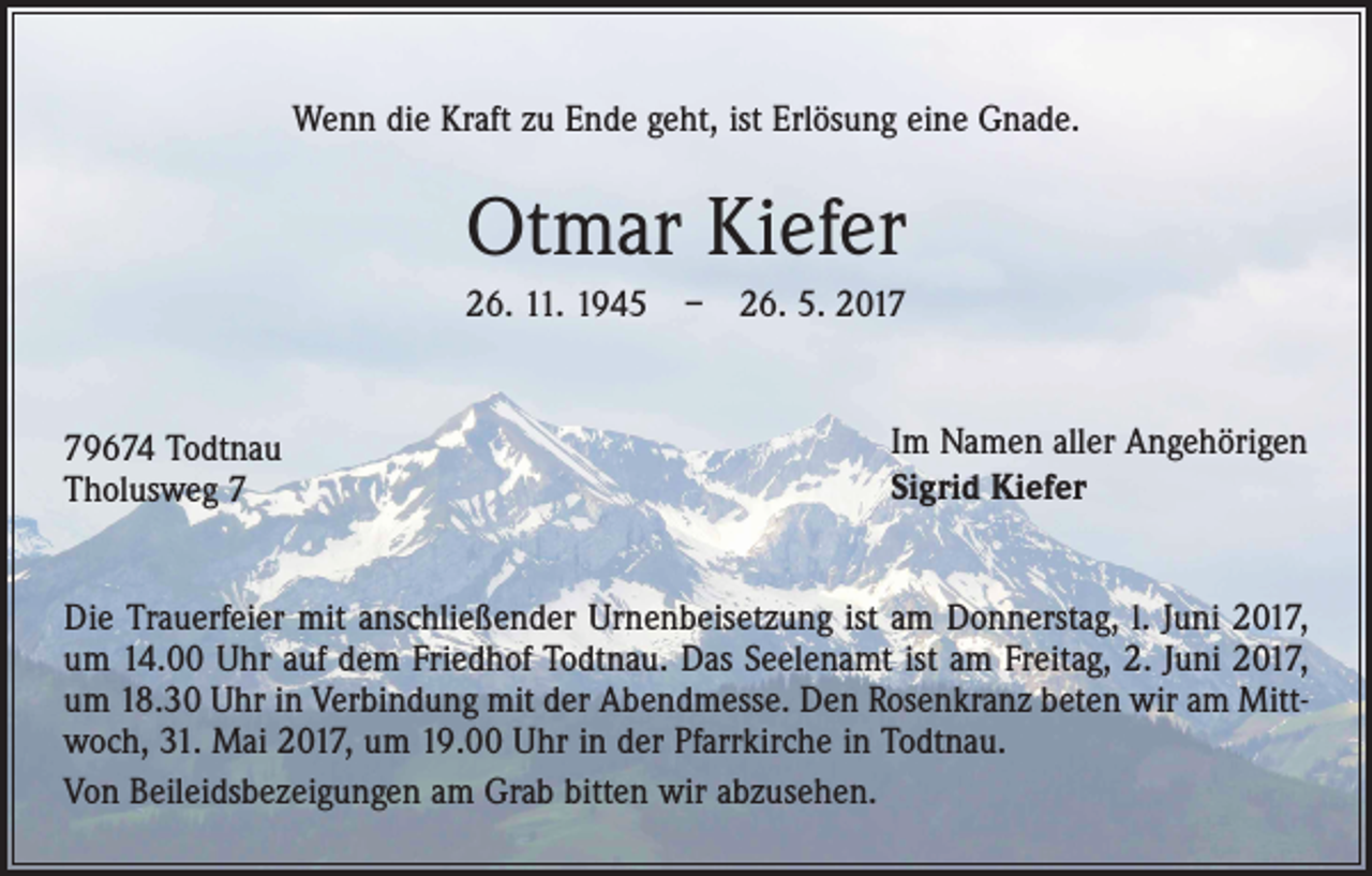 <p>Wenn die Kraft zu Ende geht, ist Erlösung eine Gnade.</p><p>Otmar Kiefer<br />26. 11. 1945 – 26. 5. 2019674 Todtnau<br />Tholusweg 7</p><p>Im Namen aller Angehörigen<br />Sigrid Kiefer</p><p>Die Trauerfeier mit anschließender Urnenbeisetzung ist am Donnerstag, l. Juni 2017,<br />um 14.00 Uhr auf dem Friedhof Todtnau. Das Seelenamt ist am Freitag, 2. Juni 2017,<br />um 18.30 Uhr in Verbindung mit der Abendmesse. Den Rosenkranz beten wir am Mittwoch, 31. Mai 2017, um 19.00 Uhr in der Pfarrkirche in Todtnau.<br />Von Beileidsbezeigungen am Grab bitten wir abzusehen.</p>