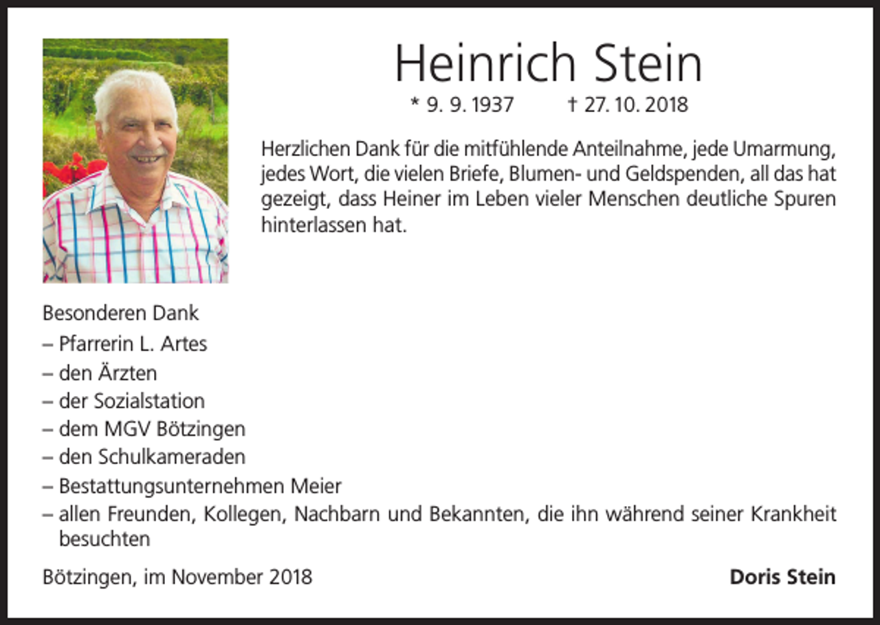<p>Heinrich Stein<br />* 9. 9. 1937</p><p>† 27. 10. 2018</p><p>Herzlichen Dank für die mitfühlende Anteilnahme, jede Umarmung,<br />jedes Wort, die vielen Briefe, Blumen- und Geldspenden, all das hat<br />gezeigt, dass Heiner im Leben vieler Menschen deutliche Spuren<br />hinterlassen hat.</p><p>Besonderen Dank<br />– Pfarrerin L. Artes<br />– den Ärzten<br />– der Sozialstation<br />– dem MGV Bötzingen<br />– den Schulkameraden<br />– Bestattungsunternehmen Meier<br />– allen Freunden, Kollegen, Nachbarn und Bekannten, die ihn während seiner Krankheit<br />besuchten<br />Bötzingen, im November 2018</p><p>Doris Stein</p>