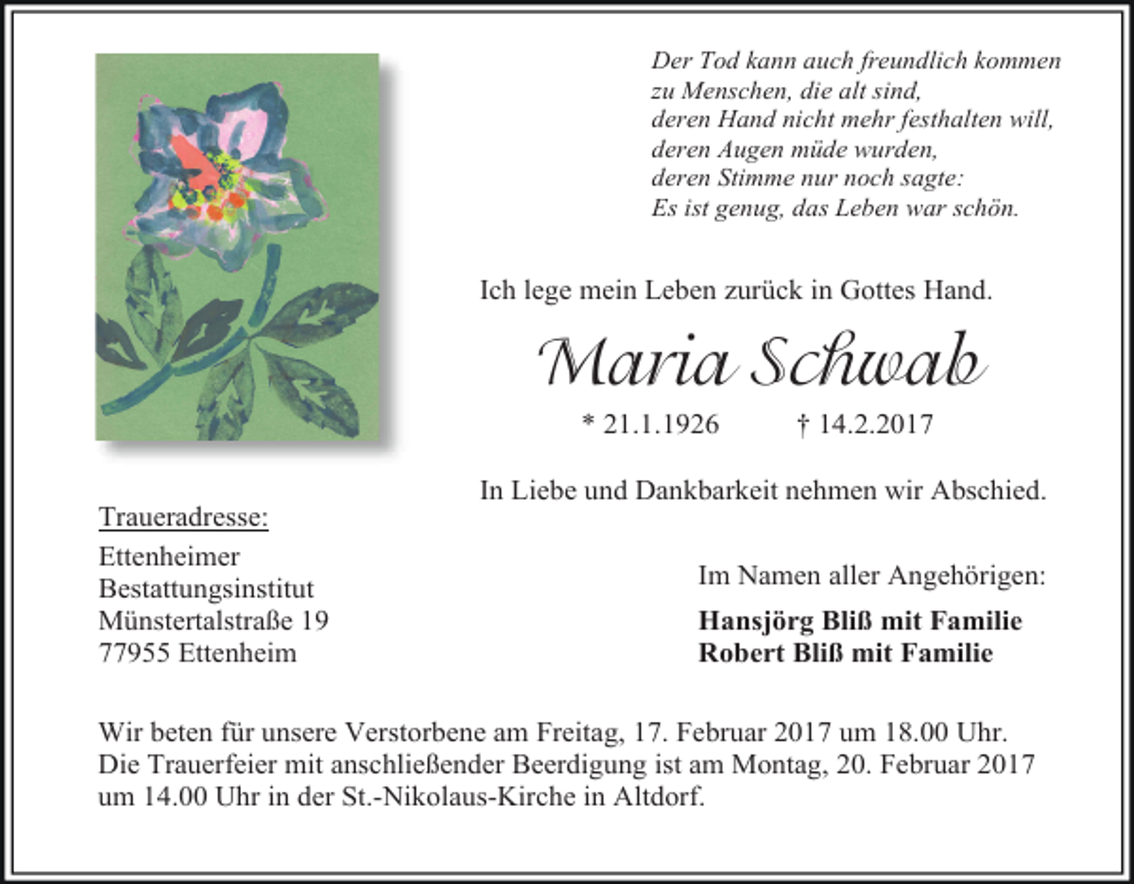 <p>Der Tod kann auch freundlich kommen<br />zu Menschen, die alt sind,<br />deren Hand nicht mehr festhalten will,<br />deren Augen müde wurden,<br />deren Stimme nur noch sagte:<br />Es ist genug, das Leben war schön.</p><p>Ich lege mein Leben zurück in Gottes Hand.</p><p>Maria Schwab<br />* 21.1.1926<br />Traueradresse:<br />Ettenheimer<br />Bestattungsinstitut<br />Münstertalstraße 19<br />77955 Ettenheim</p><p>† 14.2.2017</p><p>In Liebe und Dankbarkeit nehmen wir Abschied.<br />Im Namen aller Angehörigen:<br />Hansjörg Bliß mit Familie<br />Robert Bliß mit Familie</p><p>Wir beten für unsere Verstorbene am Freitag, 17. Februar 2017 um 18.00 Uhr.<br />Die Trauerfeier mit anschließender Beerdigung ist am Montag, 20. Februar 2017<br />um 14.00 Uhr in der St.-Nikolaus-Kirche in Altdorf.</p>