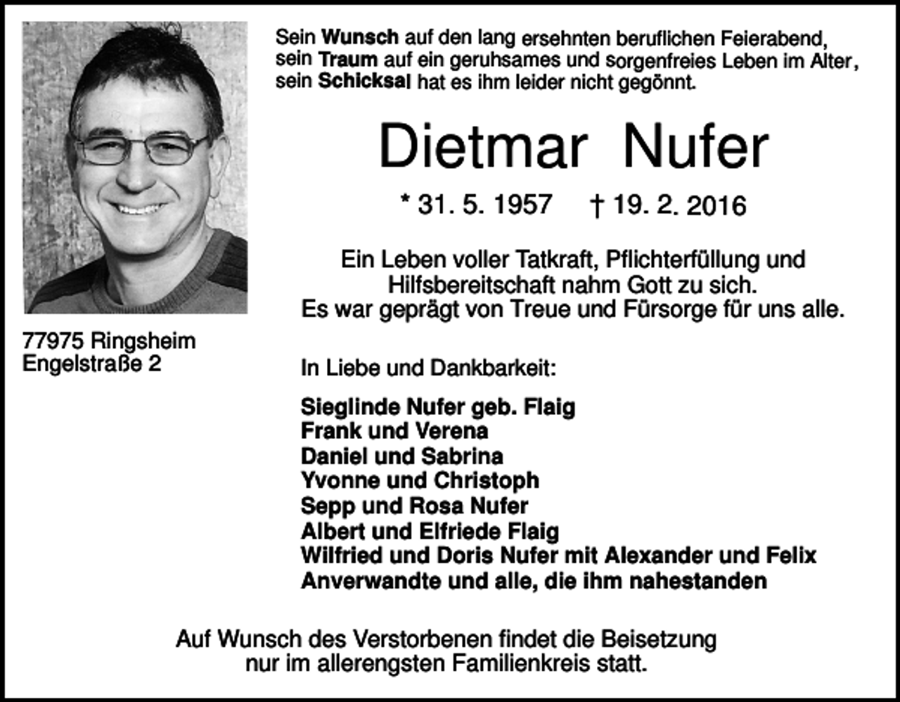 <p>Sein Wunsch auf den lang ersehnten beruflichen Feierabend,<br />sein Traum auf ein geruhsames und sorgenfreies Leben im Alter,<br />sein Schicksal hat es ihm leider nicht gegönnt.</p><p>Dietmar Nufer<br />* 31. 5. 1957</p><p>† 19. 2. 2016</p><p>Ein Leben voller Tatkraft, Pflichterfüllung und<br />Hilfsbereitschaft nahm Gott zu sich.<br />Es war geprägt von Treue und Fürsorge für uns alle.<br />77975 Ringsheim<br />Engelstraße 2</p><p>In Liebe und Dankbarkeit:<br />Sieglinde Nufer geb. Flaig<br />Frank und Verena<br />Daniel und Sabrina<br />Yvonne und Christoph<br />Sepp und Rosa Nufer<br />Albert und Elfriede Flaig<br />Wilfried und Doris Nufer mit Alexander und Felix<br />Anverwandte und alle, die ihm nahestanden</p><p>Auf Wunsch des Verstorbenen findet die Beisetzung<br />nur im allerengsten Familienkreis statt.</p>