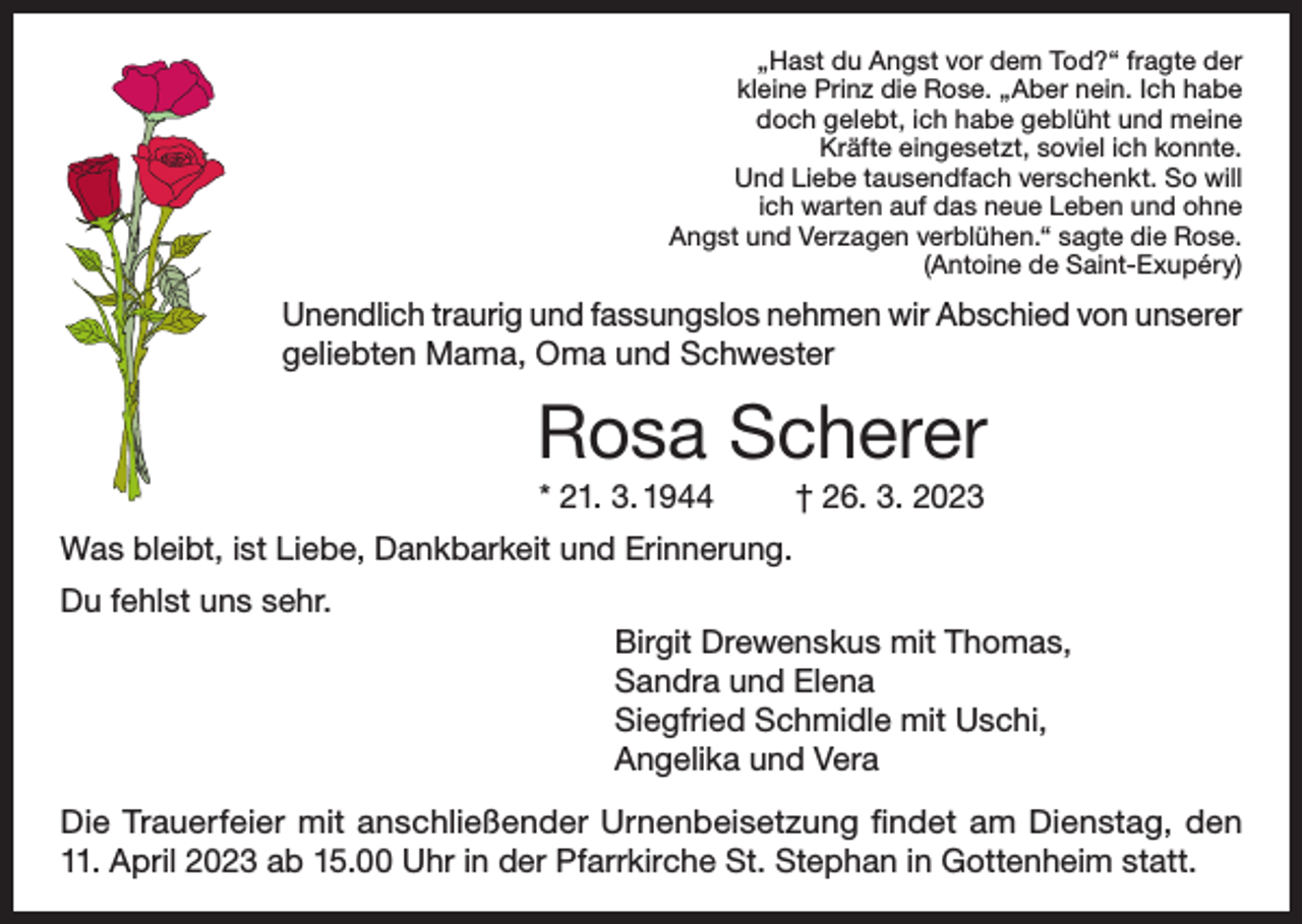 <p>„Hast du Angst vor dem Tod?“ fragte der<br />kleine Prinz die Rose. „Aber nein. Ich habe<br />doch gelebt, ich habe geblüht und meine<br />Kräfte eingesetzt, soviel ich konnte.<br />Und Liebe tausendfach verschenkt. So will<br />ich warten auf das neue Leben und ohne<br />Angst und Verzagen verblühen.“ sagte die Rose.<br />(Antoine de Saint-Exupéry)</p><p>Unendlich traurig und fassungslos nehmen wir Abschied von unserer<br />geliebten Mama, Oma und Schwester</p><p>Rosa Scherer<br />* 21. 3. 1944</p><p>† 26. 3. 2023</p><p>Was bleibt, ist Liebe, Dankbarkeit und Erinnerung.<br />Du fehlst uns sehr.<br />Birgit Drewenskus mit Thomas,<br />Sandra und Elena<br />Siegfried Schmidle mit Uschi,<br />Angelika und Vera<br />Die Trauerfeier mit anschließender Urnenbeisetzung findet am Dienstag, den<br />11. April 2023 ab 15.00 Uhr in der Pfarrkirche St. Stephan in Gottenheim statt.</p>