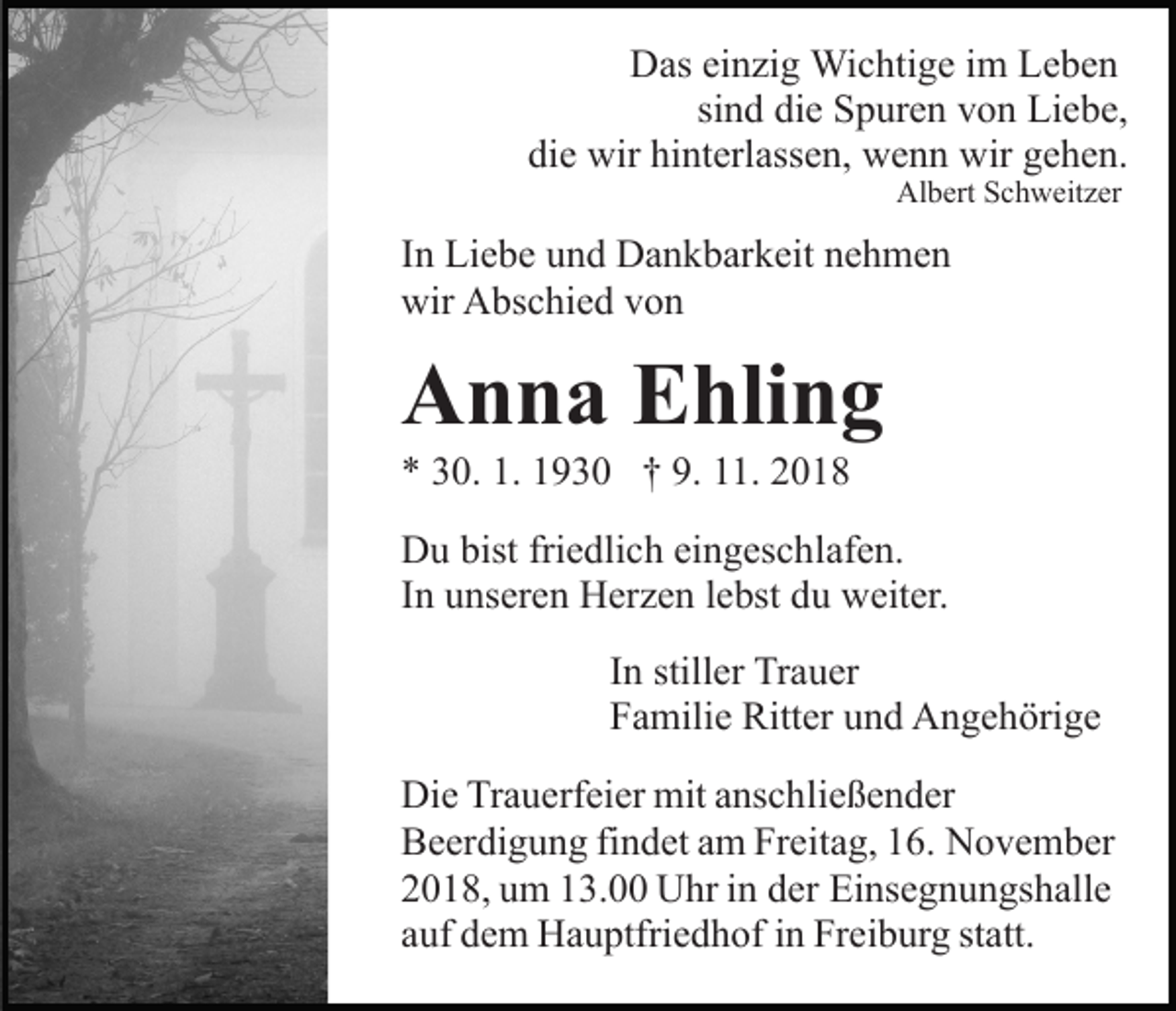 <p>Das einzig Wichtige im Leben<br />sind die Spuren von Liebe,<br />die wir hinterlassen, wenn wir gehen.<br />Albert Schweitzer</p><p>In Liebe und Dankbarkeit nehmen<br />wir Abschied von</p><p>Anna Ehling<br />* 30. 1. 1930 † 9. 11. 2018<br />Du bist friedlich eingeschlafen.<br />In unseren Herzen lebst du weiter.<br />In stiller Trauer<br />Familie Ritter und Angehörige<br />Die Trauerfeier mit anschließender<br />Beerdigung findet am Freitag, 16. November<br />2018, um 13.00 Uhr in der Einsegnungshalle<br />auf dem Hauptfriedhof in Freiburg statt.</p>