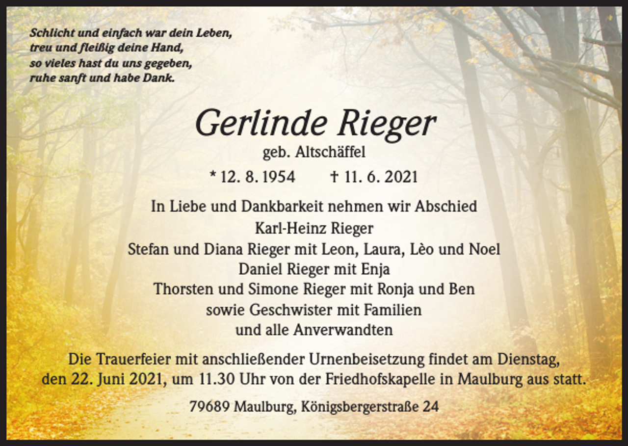 <p>Schlicht und einfach war dein Leben,<br />treu und fleißig deine Hand,<br />so vieles hast du uns gegeben,<br />ruhe sanft und habe Dank.</p><p>Gerlinde Rieger<br />geb. Altschäffel<br />* 12. 8. 1954 † 11. 6. 2021</p><p>In Liebe und Dankbarkeit nehmen wir Abschied<br />Karl-Heinz Rieger<br />Stefan und Diana Rieger mit Leon, Laura, Lèo und Noel<br />Daniel Rieger mit Enja<br />Thorsten und Simone Rieger mit Ronja und Ben<br />sowie Geschwister mit Familien<br />und alle Anverwandten<br />Die Trauerfeier mit anschließender Urnenbeisetzung findet am Dienstag,<br />den 22. Juni 2021, um 11.30 Uhr von der Friedhofskapelle in Maulburg aus statt.<br />79689 Maulburg, Königsbergerstraße 24</p>