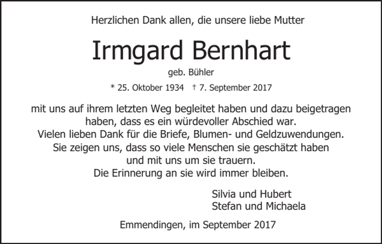 <p>HHerzlichen<br />er zli c h e n DDank<br />a n k all<br />allen,<br />e n, die<br />di e unsere<br />u n s er e liliebe<br />e b e Mutter<br />M utt er</p><p>Ir<br />m g ar d Bernhart<br />B er n h art<br />Irmgard<br />geb.<br />g e b. Bühler<br />B ü hl er</p><p>** 225.<br />5. Oktober<br />O kt o b er 11934<br />9 3 4 †† 7.<br />7. September<br />S e pt e m b er</p><p>mituuns<br />mit<br />n s aauf<br />uf i hr<br />ihrem<br />e m l et<br />letzten<br />zt e n Weg<br />W e g bbegleitet<br />e gl eit et hhaben<br />a b e n und<br />u n d dazu<br />d a z u beigetragen<br />b ei g etr a g e n<br />hhaben,<br />a b e n, ddass<br />a s s ees<br />s eiein<br />n würdevoller<br />w ür d e v oll er Abschied<br />A b s c hi e d war.<br />w ar.<br />Vielen<br />Vi<br />el e n lilieben<br />e b e n Dank<br />D a n k ffür<br />ür die<br />di e Briefe,<br />Bri ef e, BlumenBl u m e n- uund<br />n d Geldzuwendungen.<br />G el d z u w e n d u n g e n.<br />Si e zzeigen<br />ei g e n uuns,<br />n s, ddass<br />a s s sso<br />o viele<br />vi el e Menschen<br />M e n s c h e n sie<br />si e geschätzt<br />g e sc h ät zt haben<br />haben<br />Sie<br />u n d mit<br />mit uuns<br />n s uum<br />m sisie<br />e trtrauern.<br />a u er n.<br />und<br />Die<br />Erinnerung<br />Di<br />e Eri<br />n n er u n g aan<br />n sisie<br />e wird<br />w ir d iimmer<br />m m er bleiben.<br />bl ei b e n.<br />Sil<br />Silvia<br />vi a uund<br />n d Hubert<br />H u b ert<br />Stefan<br />St<br />ef a n uund<br />n d Michaela<br />Mi c h a el a<br />EEmmendingen,<br />m m e n di n g e n, i im<br />m SSeptember<br />e pt e m b er</p>