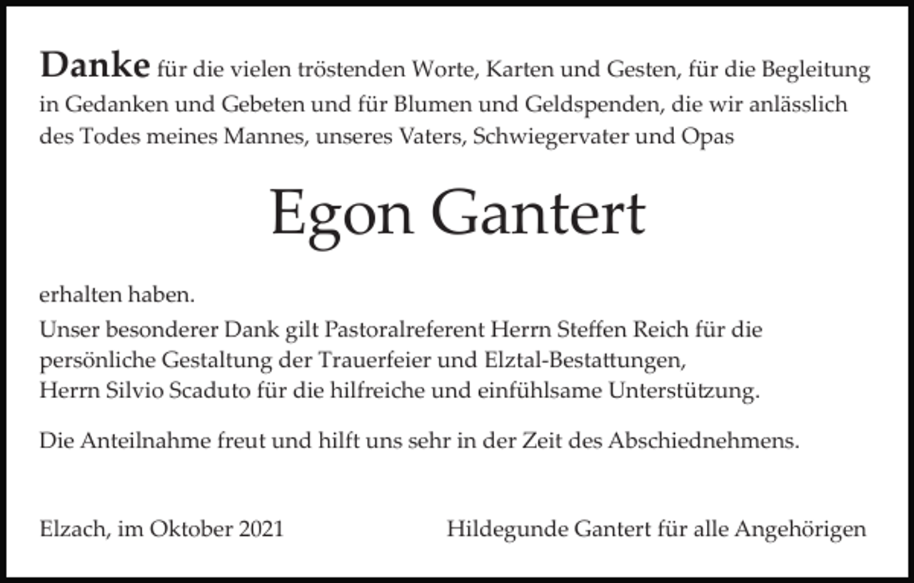 <p>Danke für die vielen tröstenden Worte, Karten und Gesten, für die Begleitung<br />in Gedanken und Gebeten und für Blumen und Geldspenden, die wir anlässlich<br />des Todes meines Mannes, unseres Vaters, Schwiegervater und Opas</p><p>Egon Gantert<br />erhalten haben.<br />Unser besonderer Dank gilt Pastoralreferent Herrn Steﬀen Reich für die<br />persönliche Gestaltung der Trauerfeier und Elztal­Besta�ungen,<br />Herrn Silvio Scaduto für die hilfreiche und einfühlsame Unterstü�ung.<br />Die Anteilnahme freut und hilft uns sehr in der Zeit des Abschiednehmens.</p><p>Elzach, im Oktober 2021</p><p>Hildegunde Gantert für alle Angehörigen</p>