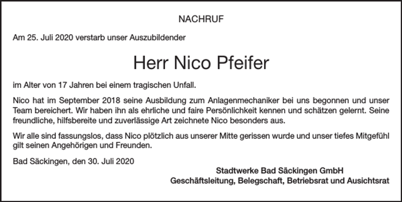 <p>NACHRUF<br />Am 25. Juli 2020 verstarb unser Auszubildender</p><p>Herr Nico Pfeifer<br />im Alter von 17 Jahren bei einem tragischen Unfall.<br />Nico hat im September 2018 seine Ausbildung zum Anlagenmechaniker bei uns begonnen und unser<br />Team bereichert. Wir haben ihn als ehrliche und faire Persönlichkeit kennen und schätzen gelernt. Seine<br />freundliche, hilfsbereite und zuverlässige Art zeichnete Nico besonders aus.<br />Wir alle sind fassungslos, dass Nico plötzlich aus unserer Mitte gerissen wurde und unser tiefes Mitgefühl<br />gilt seinen Angehörigen und Freunden.<br />Bad Säckingen, den 30. Juli 2020<br />Stadtwerke Bad Säckingen GmbH<br />Geschäftsleitung, Belegschaft, Betriebsrat und Ausichtsrat</p>