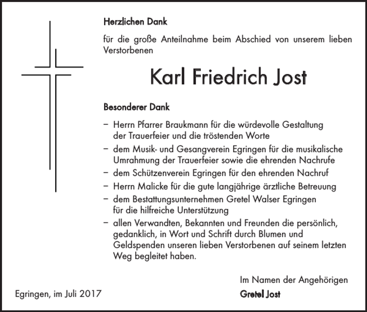 <p>Herzlichen Dank<br />für die große Anteilnahme beim Abschied von unserem lieben<br />Verstorbenen</p><p>Karl Friedrich Jost<br />Besonderer Dank<br />– Herrn Pfarrer Braukmann für die würdevolle Gestaltung<br />der Trauerfeier und die tröstenden Worte<br />– dem Musik- und Gesangverein Egringen für die musikalische<br />Umrahmung der Trauerfeier sowie die ehrenden Nachrufe<br />– dem Schützenverein Egringen für den ehrenden Nachruf<br />– Herrn Malicke für die gute langjährige ärztliche Betreuung<br />– dem Bestattungsunternehmen Gretel Walser Egringen<br />für die hilfreiche Unterstützung<br />– allen Verwandten, Bekannten und Freunden die persönlich,<br />gedanklich, in Wort und Schrift durch Blumen und<br />­Geldspenden unseren lieben Verstorbenen auf seinem letzten<br />Weg begleitet haben.</p><p>Egringen, im Juli 2017</p><p>Im Namen der Angehörigen<br />Gretel Jost</p>
