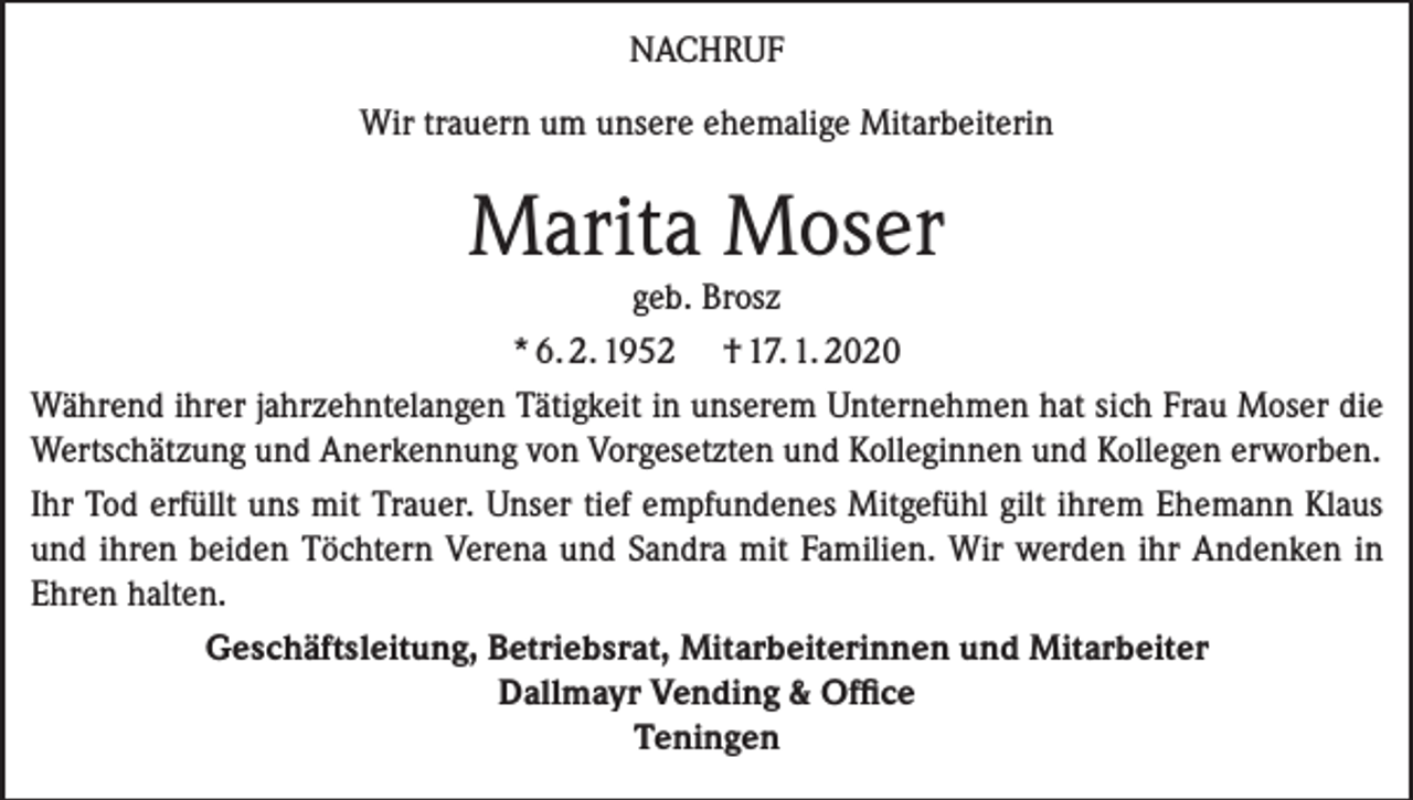 <p>NACHRUF<br />Wir trauern um unsere ehemalige Mitarbeiterin</p><p>Marita Moser</p><p>geb. Brosz<br />* 6. 2. 1952 † 17. 1. 2020<br />Während ihrer jahrzehntelangen Tätigkeit in unserem Unternehmen hat sich Frau Moser die<br />Wertschätzung und Anerkennung von Vorgesetzten und Kolleginnen und Kollegen erworben.<br />Ihr Tod erfüllt uns mit Trauer. Unser tief empfundenes Mitgefühl gilt ihrem Ehemann Klaus<br />und ihren beiden Töchtern Verena und Sandra mit Familien. Wir werden ihr Andenken in<br />Ehren halten.<br />Geschäftsleitung, Betriebsrat, Mitarbeiterinnen und Mitarbeiter<br />Dallmayr Vending &amp; Office<br />Teningen</p>