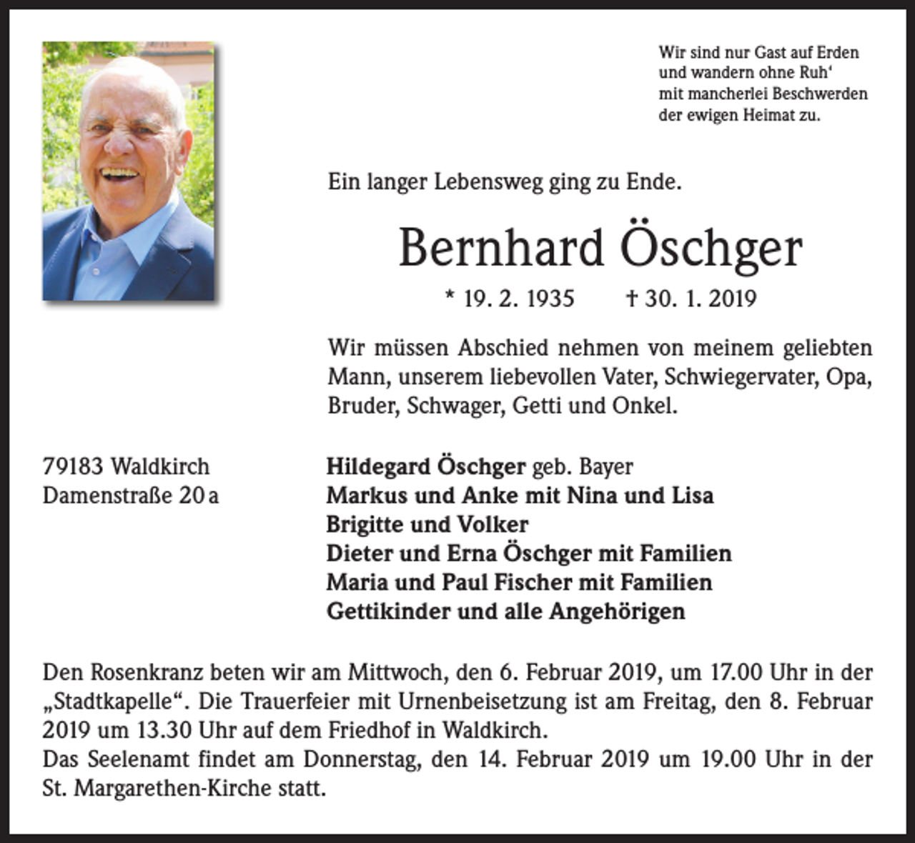<p>Wir sind nur Gast auf Erden<br />und wandern ohne Ruh‘<br />mit mancherlei Beschwerden<br />der ewigen Heimat zu.</p><p>Ein langer Lebensweg ging zu Ende.</p><p>Bernhard Öschger<br />* 19. 2. 1935 † 30. 1. 2019<br />Wir müssen Abschied nehmen von meinem geliebten<br />Mann, unserem liebevollen Vater, Schwiegervater, Opa,<br />Bruder, Schwager, Getti und Onkel.<br />79183 Waldkirch<br />Damenstraße 20 a</p><p>Hildegard Öschger geb. Bayer<br />Markus und Anke mit Nina und Lisa<br />Brigitte und Volker<br />Dieter und Erna Öschger mit Familien<br />Maria und Paul Fischer mit Familien<br />Gettikinder und alle Angehörigen</p><p>Den Rosenkranz beten wir am Mittwoch, den 6. Februar 2019, um 17.00 Uhr in der<br />­„Stadtkapelle“. Die Trauerfeier mit Urnenbeisetzung ist am Freitag, den 8. Februar<br />2019 um 13.30 Uhr auf dem Friedhof in Waldkirch.<br />Das Seelenamt findet am Donnerstag, den 14. Februar 2019 um 19.00 Uhr in der<br />St. Margarethen-Kirche statt.</p>