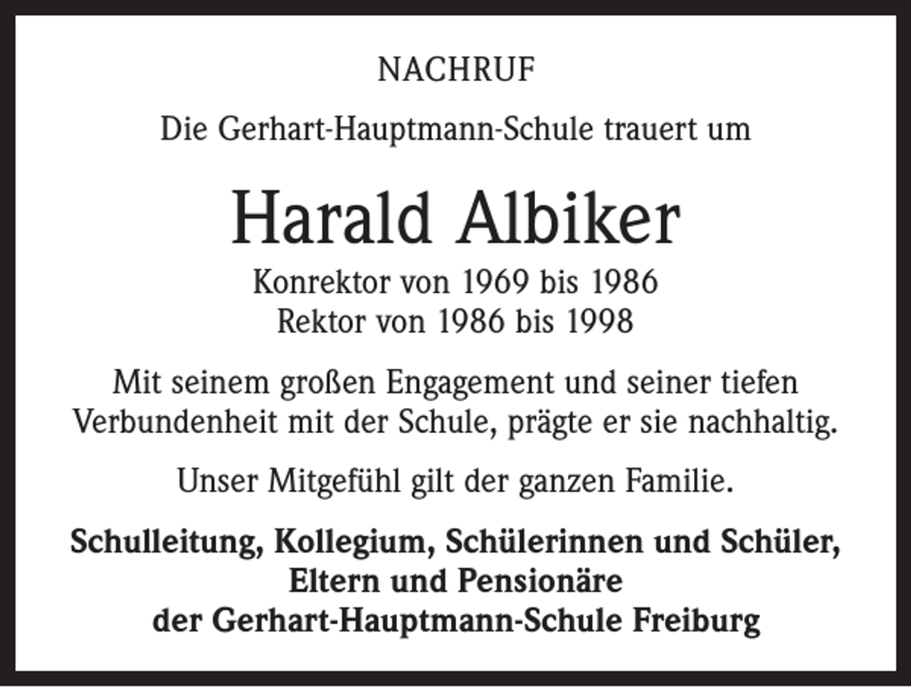 <p>NACHRUF<br />Die Gerhart-Hauptmann-Schule trauert um</p><p>Harald Albiker<br />Konrektor von 1969 bis 1986<br />Rektor von 1986 bis 1998</p><p>Mit seinem großen Engagement und seiner tiefen<br />­Verbundenheit mit der Schule, prägte er sie nachhaltig.<br />Unser Mitgefühl gilt der ganzen Familie.<br />Schulleitung, Kollegium, Schülerinnen und Schüler,<br />Eltern und Pensionäre<br />der Gerhart-Hauptmann-Schule Freiburg</p>