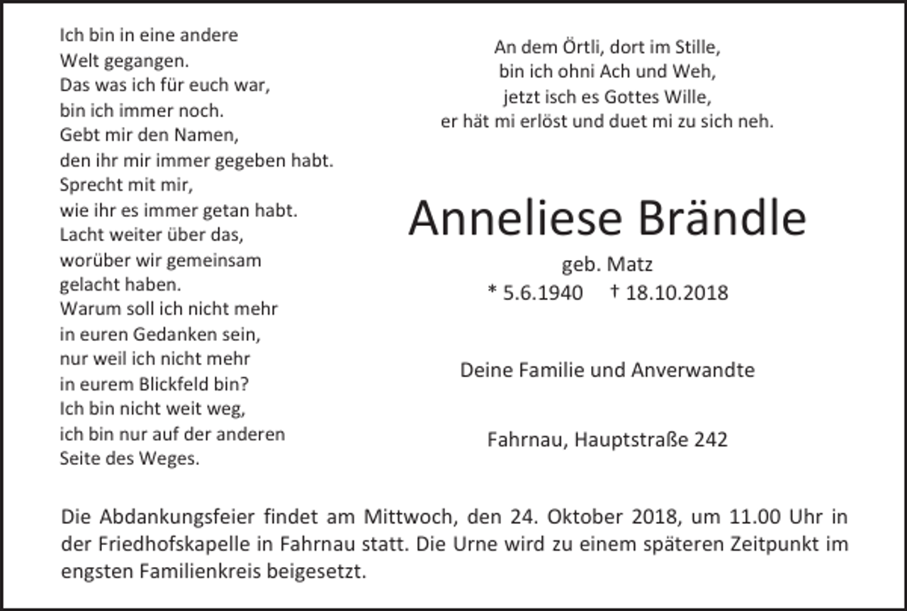 <p>Ich bin in eine andere<br />Welt gegangen.<br />Das was ich für euch war,<br />bin ich immer noch.<br />Gebt mir den Namen,<br />den ihr mir immer gegeben habt.<br />Sprecht mit mir,<br />wie ihr es immer getan habt.<br />Lacht weiter über das,<br />worüber wir gemeinsam<br />gelacht haben.<br />Warum soll ich nicht mehr<br />in euren Gedanken sein,<br />nur weil ich nicht mehr<br />in eurem Blickfeld bin?<br />Ich bin nicht weit weg,<br />ich bin nur auf der anderen<br />Seite des Weges.</p><p>An dem Örtli, dort im Stille,<br />bin ich ohni Ach und Weh,<br />jetzt isch es Gottes Wille,<br />er hät mi erlöst und duet mi zu sich neh.</p><p>Anneliese Brändle<br />geb. Matz<br />* 5.6.1940 † 18.10.2018<br />Deine Familie und Anverwandte<br />Fahrnau, Hauptstraße 242</p><p>Die Abdankungsfeier findet am Mittwoch, den 24. Oktober 2018, um 11.00 Uhr in<br />der Friedhofskapelle in Fahrnau statt. Die Urne wird zu einem späteren Zeitpunkt im<br />engsten Familienkreis beigesetzt.</p>