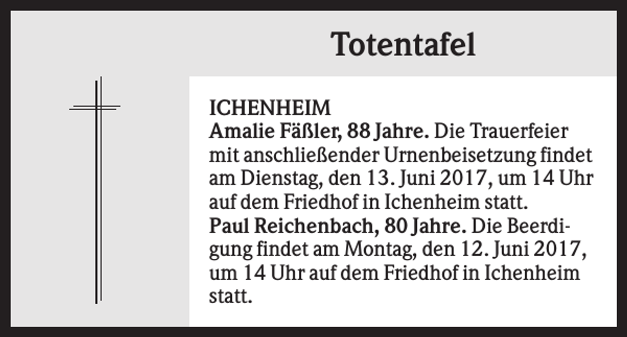 <p>Totentafel<br />ICHENHEIM<br />Amalie Fäßler, 88 Jahre. Die Trauerfeier<br />mit anschließender Urnenbeisetzung findet<br />am Dienstag, den 13. Juni 2017, um 14 Uhr<br />auf dem Friedhof in Ichenheim statt.<br />Paul Reichenbach, 80 Jahre. Die Beerdigung findet am Montag, den 12. Juni 2017,<br />um 14 Uhr auf dem Friedhof in Ichenheim<br />statt.</p>