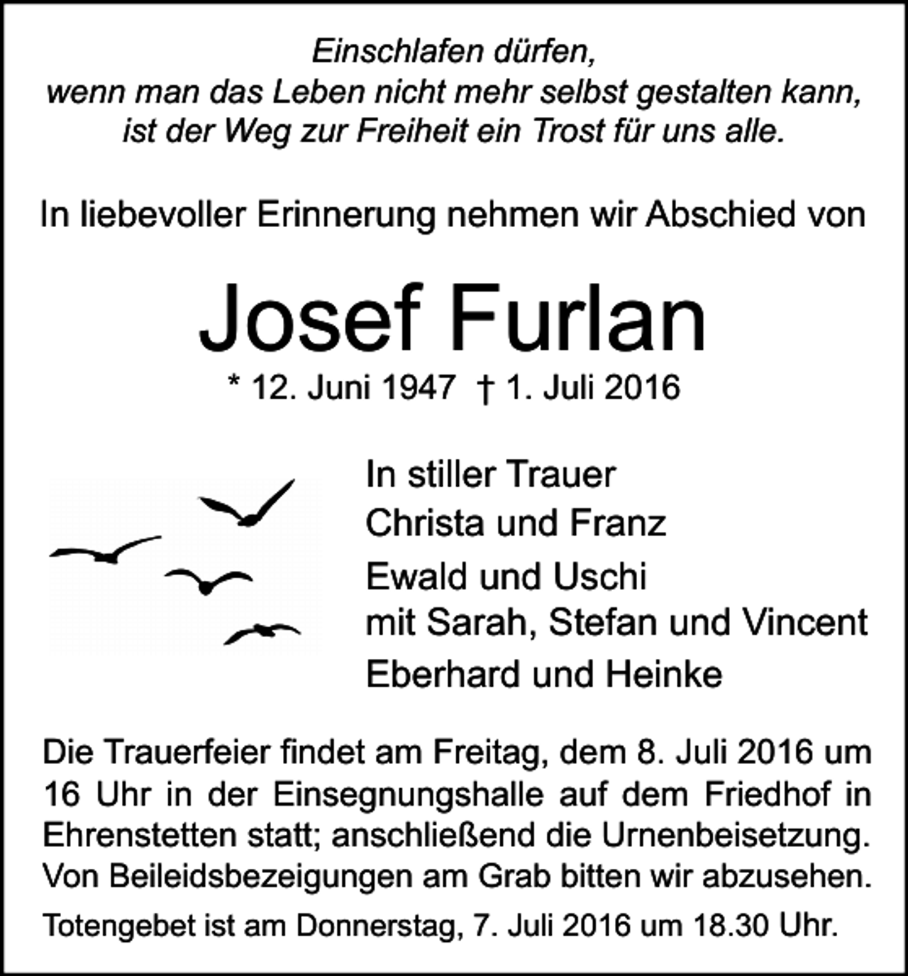 <p>Einschlafen dürfen,<br />wenn man das Leben nicht mehr selbst gestalten kann,<br />ist der Weg zur Freiheit ein Trost für uns alle.</p><p>In liebevoller Erinnerung nehmen wir Abschied von</p><p>Josef Furlan<br />* 12. Juni 1947 † 1. Juli 2016</p><p>In stiller Trauer<br />Christa und Franz<br />Ewald und Uschi<br />mit Sarah, Stefan und Vincent<br />Eberhard und Heinke<br />Die Trauerfeier findet am Freitag, dem 8. Juli 2016 um<br />16 Uhr in der Einsegnungshalle auf dem Friedhof in<br />Ehrenstetten statt; anschließend die Urnenbeisetzung.<br />Von Beileidsbezeigungen am Grab bitten wir abzusehen.<br />Totengebet ist am Donnerstag, 7. Juli 2016 um 18.30 Uhr.</p>