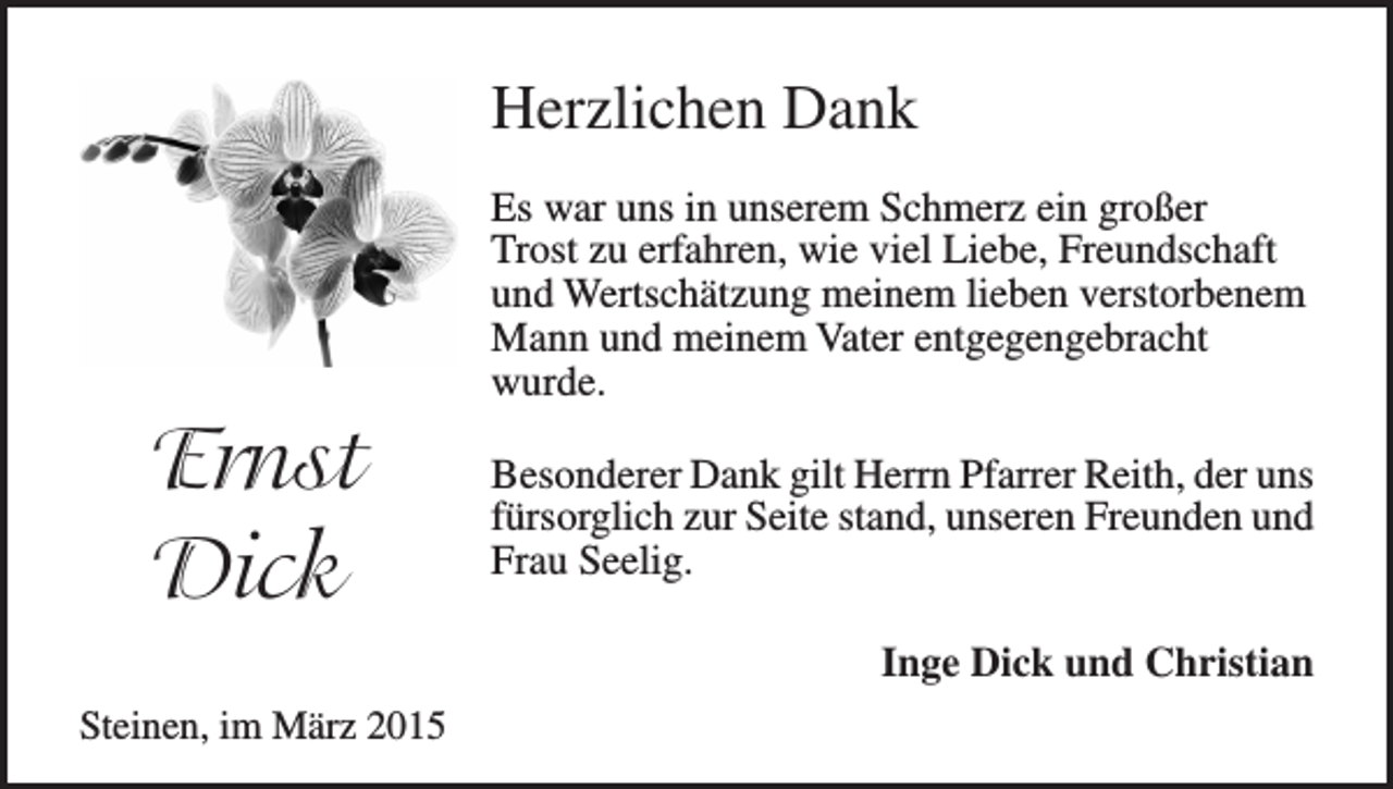 <p>Herzlichen Dank<br />Es war uns in unserem Schmerz ein großer<br />Trost zu erfahren, wie viel Liebe, Freundschaft<br />und Wertschätzung meinem lieben verstorbenem<br />Mann und meinem Vater entgegengebracht<br />wurde.</p><p>Ernst<br />Dick</p><p>Besonderer Dank gilt Herrn Pfarrer Reith, der uns<br />fürsorglich zur Seite stand, unseren Freunden und<br />Frau Seelig.<br />Inge Dick und Christian</p><p>Steinen, im März 2015</p>