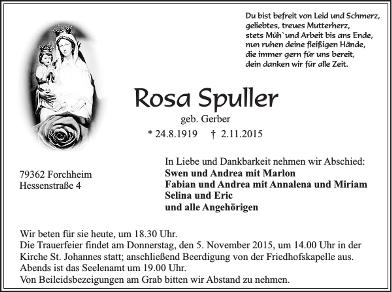 <p>Du bist befreit von Leid und Schmerz,<br />geliebtes, treues Mutterherz,<br />stets Müh`und Arbeit bis ans Ende,<br />nun ruhen deine fleißigen Hände,<br />die immer gern für uns bereit,<br />dein danken wir für alle Zeit.</p><p>Rosa Spuller<br />geb. Gerber<br />* 24.8.1919 † 2.11.2015</p><p>79362 Forchheim<br />Hessenstraße 4</p><p>In Liebe und Dankbarkeit nehmen wir Abschied:<br />Swen und Andrea mit Marlon<br />Fabian und Andrea mit Annalena und Miriam<br />Selina und Eric<br />und alle Angehörigen</p><p>Wir beten für sie heute, um 18.30 Uhr.<br />Die Trauerfeier findet am Donnerstag, den 5. November 2015, um 14.00 Uhr in der<br />Kirche St. Johannes statt; anschließend Beerdigung von der Friedhofskapelle aus.<br />Abends ist das Seelenamt um 19.00 Uhr.<br />Von Beileidsbezeigungen am Grab bitten wir Abstand zu nehmen.</p>