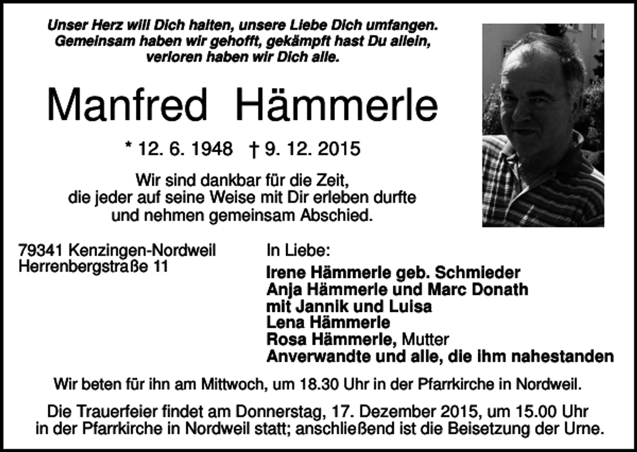 <p>Unser Herz will Dich halten, unsere Liebe Dich umfangen.<br />Gemeinsam haben wir gehofft, gekämpft hast Du allein,<br />verloren haben wir Dich alle.</p><p>Manfred Hämmerle<br />* 12. 6. 1948 † 9. 12. 2015<br />Wir sind dankbar für die Zeit,<br />die jeder auf seine Weise mit Dir erleben durfte<br />und nehmen gemeinsam Abschied.<br />79341 Kenzingen-Nordweil<br />Herrenbergstraße 11</p><p>In Liebe:<br />Irene Hämmerle geb. Schmieder<br />Anja Hämmerle und Marc Donath<br />mit Jannik und Luisa<br />Lena Hämmerle<br />Rosa Hämmerle, Mutter<br />Anverwandte und alle, die ihm nahestanden</p><p>Wir beten für ihn am Mittwoch, um 18.30 Uhr in der Pfarrkirche in Nordweil.</p><p>Die Trauerfeier findet am Donnerstag, 17. Dezember 2015, um 15.00 Uhr<br />in der Pfarrkirche in Nordweil statt; anschließend ist die Beisetzung der Urne.</p>