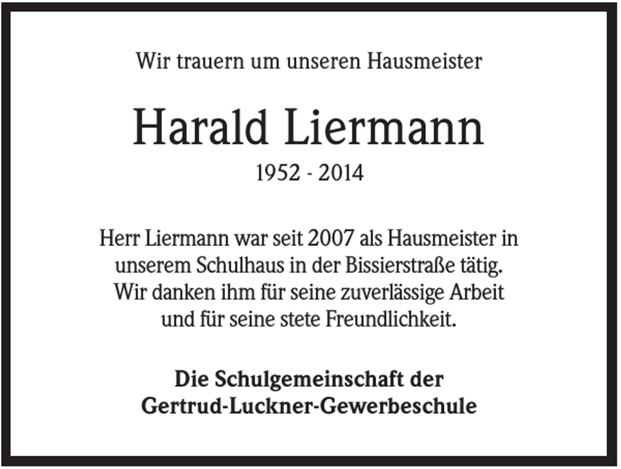 <p>Wir trauern um unseren Hausmeister</p><p>Harald Liermann<br />1952 - 2014<br />Herr Liermann war seit 2007 als Hausmeister in<br />unserem Schulhaus in der Bissierstraße tätig.<br />Wir danken ihm für seine zuverlässige Arbeit<br />und für seine stete Freundlichkeit.<br />Die Schulgemeinschaft der<br />Gertrud-Luckner-Gewerbeschule</p>
