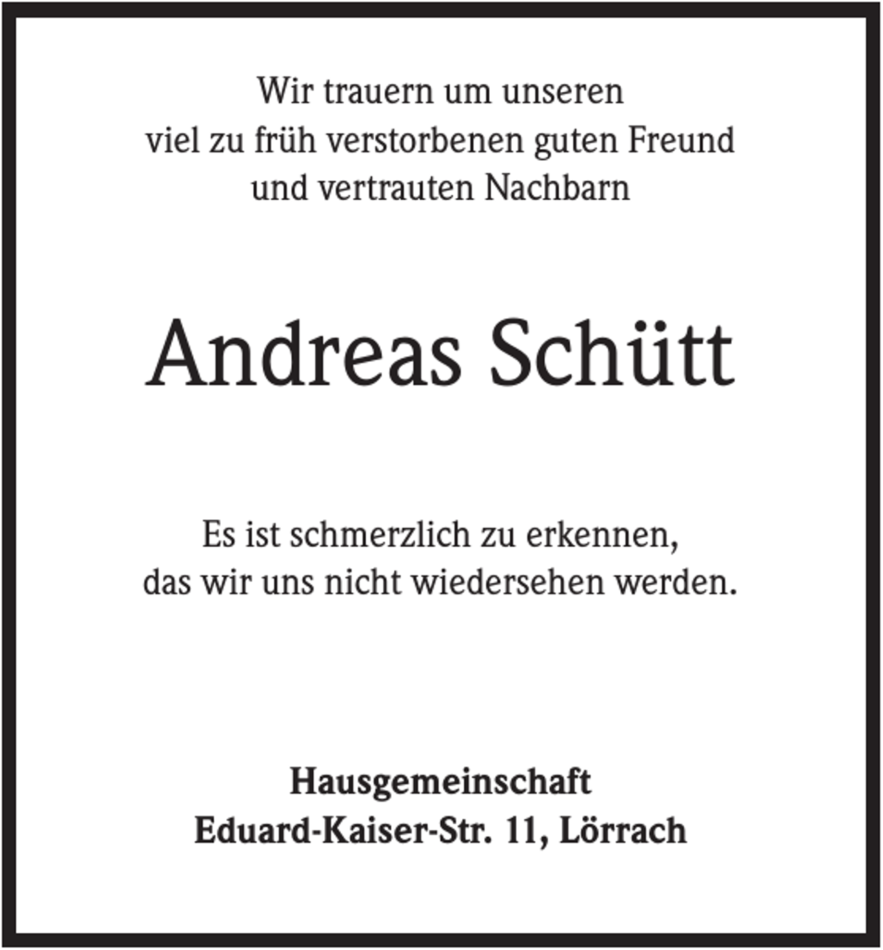 <p>Wir trauern um unseren<br />viel zu früh verstorbenen guten Freund<br />und vertrauten Nachbarn</p><p>Andreas Schütt<br />Es ist schmerzlich zu erkennen,<br />das wir uns nicht wiedersehen werden.</p><p>Hausgemeinschaft<br />Eduard-Kaiser-Str. 11, Lörrach</p>