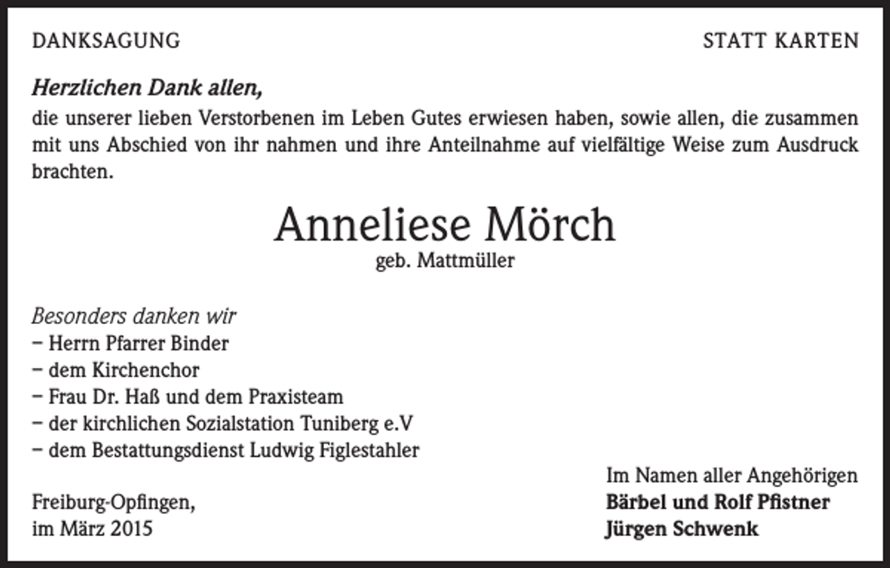 <p>DANKSAGUNG</p><p>STATT KARTEN</p><p>Herzlichen Dank allen,<br />die unserer lieben Verstorbenen im Leben Gutes erwiesen haben, sowie allen, die zusammen<br />mit uns Abschied von ihr nahmen und ihre Anteilnahme auf vielfältige Weise zum Ausdruck<br />brachten.</p><p>Anneliese Mörch<br />geb. Mattmüller</p><p>Besonders danken wir<br />– Herrn Pfarrer Binder<br />– dem Kirchenchor<br />– Frau Dr. Haß und dem Praxisteam<br />– der kirchlichen Sozialstation Tuniberg e.V<br />– dem Bestattungsdienst Ludwig Figlestahler<br />Freiburg-Opfingen,<br />im März 2015</p><p>Im Namen aller Angehörigen<br />Bärbel und Rolf Pfistner<br />Jürgen Schwenk</p>