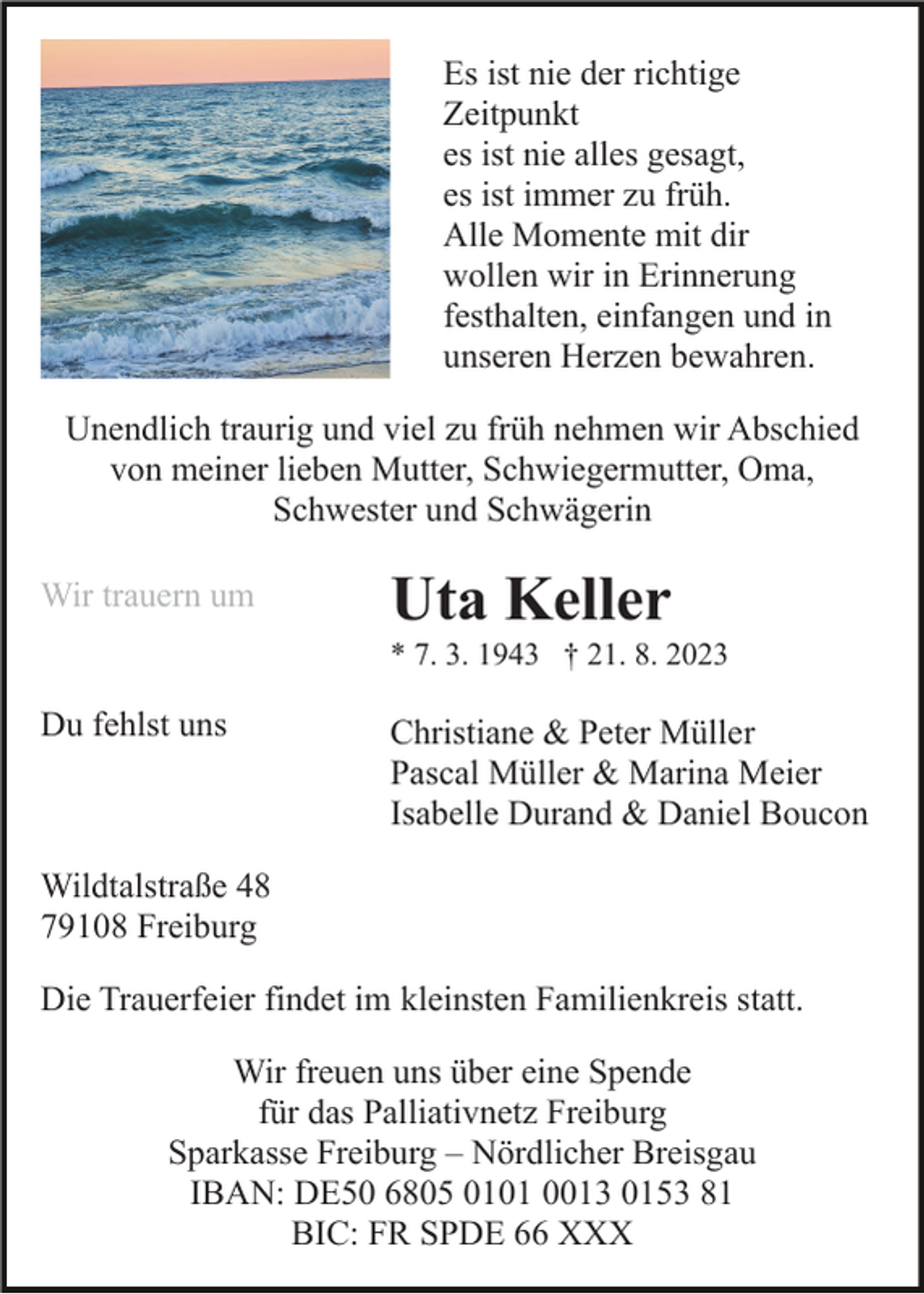 <p>Es ist nie der richtige<br />Zeitpunkt<br />es ist nie alles gesagt,<br />es ist immer zu früh.<br />Alle Momente mit dir<br />wollen wir in Erinnerung<br />festhalten, einfangen und in<br />unseren Herzen bewahren.<br />Unendlich traurig und viel zu früh nehmen wir Abschied<br />von meiner lieben Mutter, Schwiegermutter, Oma,<br />Schwester und Schwägerin<br />Wir trauern um</p><p>Uta Keller<br />* 7. 3. 1943 † 21. 8. 2023</p><p>Du fehlst uns</p><p>Christiane &amp; Peter Müller<br />Pascal Müller &amp; Marina Meier<br />Isabelle Durand &amp; Daniel Boucon</p><p>Wildtalstraße 48<br />79108 Freiburg<br />Die Trauerfeier findet im kleinsten Familienkreis statt.<br />Wir freuen uns über eine Spende<br />für das Palliativnetz Freiburg<br />Sparkasse Freiburg – Nördlicher Breisgau<br />IBAN: DE50 6805 0101 0013 0153 81<br />BIC: FR SPDE 66 XXX</p>
