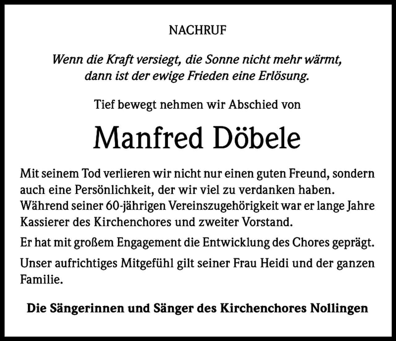 <p>NACHRUF<br />Wenn die Kraft versiegt, die Sonne nicht mehr wärmt,<br />dann ist der ewige Frieden eine Erlösung.<br />Tief bewegt nehmen wir Abschied von</p><p>Manfred Döbele<br />Mit seinem Tod verlieren wir nicht nur einen guten Freund, sondern<br />auch eine Persönlichkeit, der wir viel zu verdanken haben.<br />Während seiner 60-jährigen Vereinszugehörigkeit war er lange Jahre<br />Kassierer des Kirchenchores und zweiter Vorstand.<br />Er hat mit großem Engagement die Entwicklung des Chores geprägt.<br />Unser aufrichtiges Mitgefühl gilt seiner Frau Heidi und der ganzen<br />Familie.<br />Die Sängerinnen und Sänger des Kirchenchores Nollingen</p>
