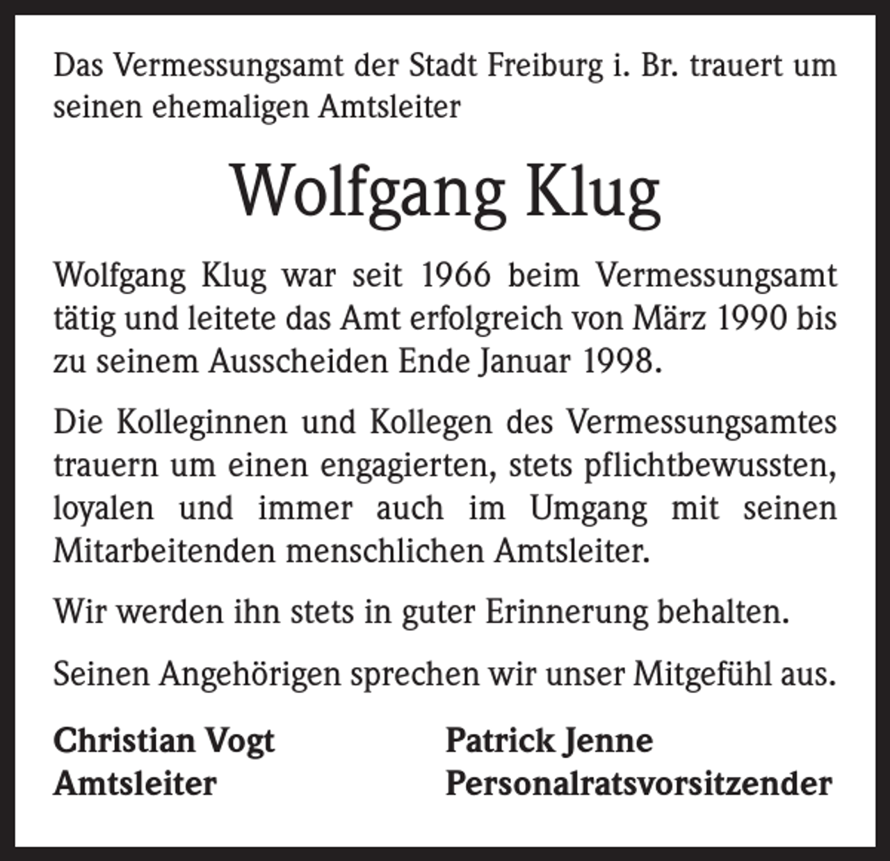 <p>Das Vermessungsamt der Stadt Freiburg i. Br. trauert um<br />seinen ehemaligen Amtsleiter</p><p>Wolfgang Klug<br />Wolfgang Klug war seit 1966 beim Vermessungsamt<br />­tätig und leitete das Amt erfolgreich von März 1990 bis<br />zu seinem Ausscheiden Ende Januar 1998.<br />Die Kolleginnen und Kollegen des Vermessungsamtes<br />trauern um einen engagierten, stets pflichtbewussten,<br />loyalen und immer auch im Umgang mit seinen<br />­Mitarbeitenden menschlichen Amtsleiter.<br />Wir werden ihn stets in guter Erinnerung behalten.<br />Seinen Angehörigen sprechen wir unser Mitgefühl aus.<br />Christian Vogt<br />Amtsleiter</p><p>Patrick Jenne<br />Personalratsvorsitzender</p>