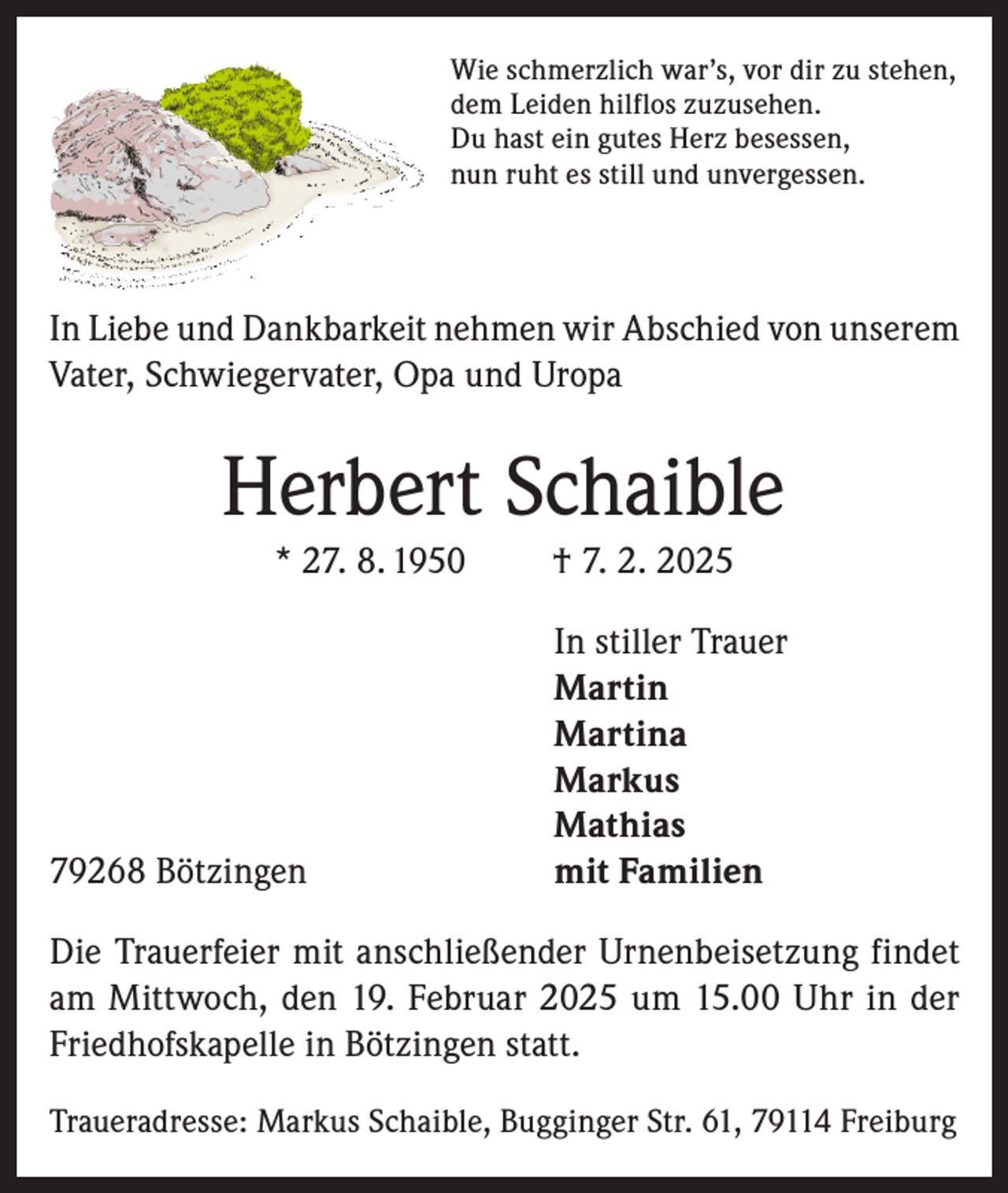 <p>Wie schmerzlich war’s, vor dir zu stehen,<br />dem Leiden hilflos zuzusehen.<br />Du hast ein gutes Herz besessen,<br />nun ruht es still und unvergessen.</p><p>In Liebe und Dankbarkeit nehmen wir Abschied von unserem<br />Vater, Schwiegervater, Opa und Uropa</p><p>Herbert Schaible<br />* 27. 8. 1950</p><p>† 7. 2. 2025</p><p>In stiller Trauer</p><p>Martin<br />Martina<br />Markus<br />Mathias<br />79268 Bötzingen<br />mit Familien<br />Die Trauerfeier mit anschließender Urnenbeisetzung findet<br />am Mittwoch, den 19. Februar 2025 um 15.00 Uhr in der<br />Friedhofskapelle in Bötzingen statt.<br />Traueradresse: Markus Schaible, Bugginger Str. 61, 79114 Freiburg</p>