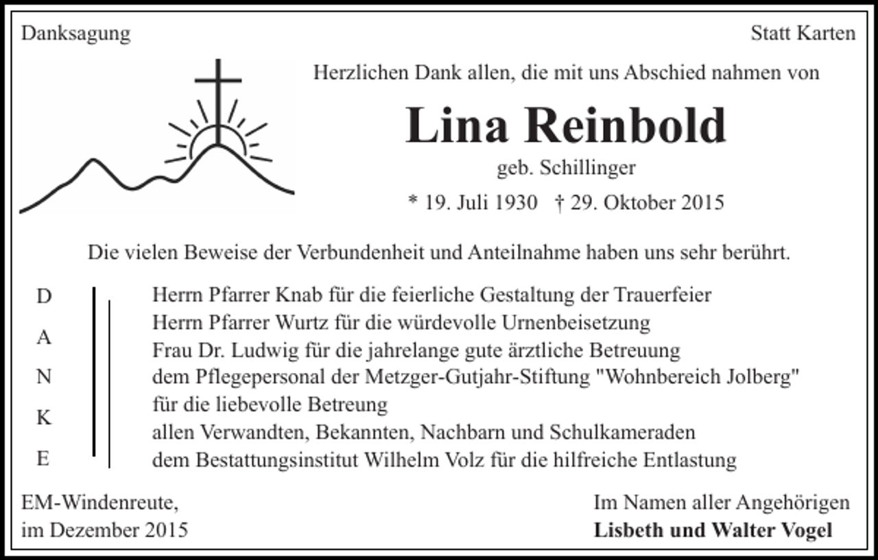 <p>Danksagung</p><p>Statt Karten<br />Herzlichen Dank allen, die mit uns Abschied nahmen von</p><p>Lina Reinbold<br />geb. Schillinger<br />* 19. Juli 1930 † 29. Oktober 2015<br />Die vielen Beweise der Verbundenheit und Anteilnahme haben uns sehr berührt.<br />D<br />A<br />N<br />K<br />E</p><p>Herrn Pfarrer Knab für die feierliche Gestaltung der Trauerfeier<br />Herrn Pfarrer Wurtz für die würdevolle Urnenbeisetzung<br />Frau Dr. Ludwig für die jahrelange gute ärztliche Betreuung<br />dem Pflegepersonal der Metzger-Gutjahr-Stiftung "Wohnbereich Jolberg"<br />für die liebevolle Betreung<br />allen Verwandten, Bekannten, Nachbarn und Schulkameraden<br />dem Bestattungsinstitut Wilhelm Volz für die hilfreiche Entlastung</p><p>EM-Windenreute,<br />im Dezember 2015</p><p>Im Namen aller Angehörigen<br />Lisbeth und Walter Vogel</p>