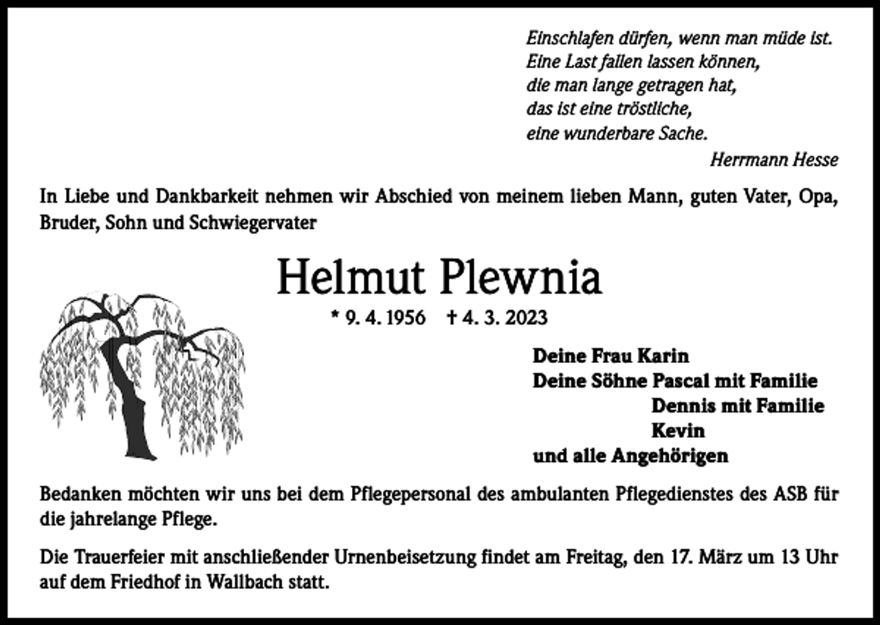 <p>Einschlafen dürfen, wenn man müde ist.<br />Eine Last fallen lassen können,<br />die man lange getragen hat,<br />das ist eine tröstliche,<br />eine wunderbare Sache.</p><p>Herrmann Hesse</p><p>In Liebe und Dankbarkeit nehmen wir Abschied von meinem lieben Mann, guten Vater, Opa,<br />Bruder, Sohn und Schwiegervater</p><p>Helmut Plewnia<br />* 9. 4. 1956</p><p>† 4. 3. 2023</p><p>Deine Frau Karin<br />Deine Söhne Pascal mit Familie<br />Dennis mit Familie<br />Kevin<br />und alle Angehörigen<br />Bedanken möchten wir uns bei dem Pflegepersonal des ambulanten Pflegedienstes des ASB für<br />die jahrelange Pflege.<br />Die Trauerfeier mit anschließender Urnenbeisetzung findet am Freitag, den 17. März um 13 Uhr<br />auf dem Friedhof in Wallbach statt.</p>