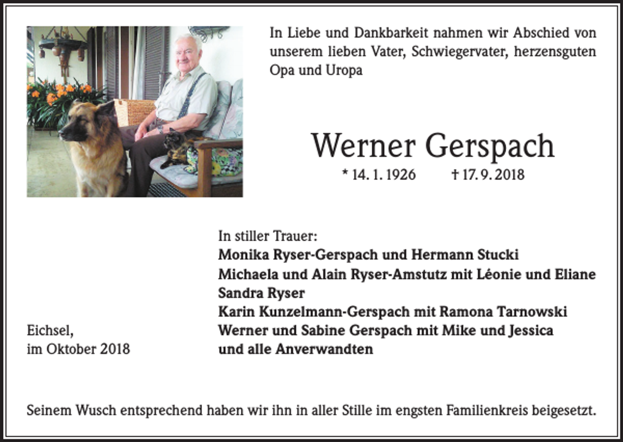 <p>In Liebe und Dankbarkeit nahmen wir Abschied von<br />unserem lieben Vater, Schwiegervater, herzensguten<br />Opa und Uropa</p><p>Werner Gerspach<br />* 14. 1. 1926</p><p>Eichsel,<br />im Oktober 2018</p><p>† 17. 9. 2018</p><p>In stiller Trauer:<br />Monika Ryser-Gerspach und Hermann Stucki<br />Michaela und Alain Ryser-Amstutz mit Léonie und Eliane<br />Sandra Ryser<br />Karin Kunzelmann-Gerspach mit Ramona Tarnowski<br />Werner und Sabine Gerspach mit Mike und Jessica<br />und alle Anverwandten</p><p>Seinem Wusch entsprechend haben wir ihn in aller Stille im engsten Familienkreis beigesetzt.</p>