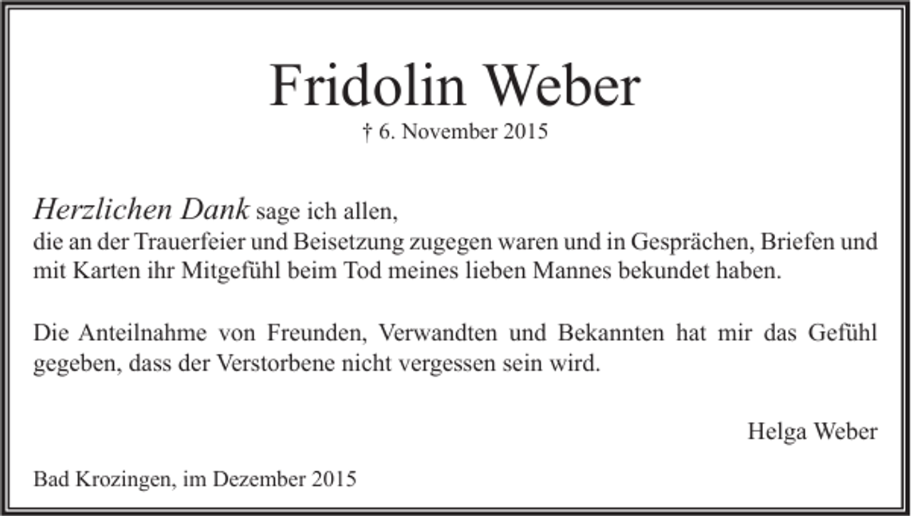 <p>Fridolin Weber<br />† 6. November 2015</p><p>Herzlichen Dank sage ich allen,</p><p>die an der Trauerfeier und Beisetzung zugegen waren und in Gesprächen, Briefen und<br />mit Karten ihr Mitgefühl beim Tod meines lieben Mannes bekundet haben.<br />Die Anteilnahme von Freunden, Verwandten und Bekannten hat mir das Gefühl<br />gegeben, dass der Verstorbene nicht vergessen sein wird.<br />Helga Weber</p><p>Bad Krozingen, im Dezember 2015</p>