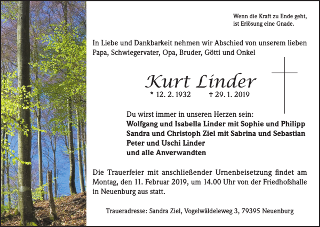<p>Wenn die Kraft zu Ende geht,<br />ist Erlösung eine Gnade.</p><p>In Liebe und Dankbarkeit nehmen wir Abschied von unserem lieben<br />Papa, Schwiegervater, Opa, Bruder, Götti und Onkel</p><p>Kurt Linder<br />* 12. 2. 1932</p><p>† 29. 1. 2019</p><p>Du wirst immer in unseren Herzen sein:<br />Wolfgang und Isabella Linder mit Sophie und Philipp<br />Sandra und Christoph Ziel mit Sabrina und Sebastian<br />Peter und Uschi Linder<br />und alle Anverwandten<br />Die Trauerfeier mit anschließender Urnenbeisetzung findet am<br />Montag, den 11. Februar 2019, um 14.00 Uhr von der Friedhofshalle<br />in Neuenburg aus statt.<br />Traueradresse: Sandra Ziel, Vogelwäldeleweg 3, 79395 Neuenburg</p>