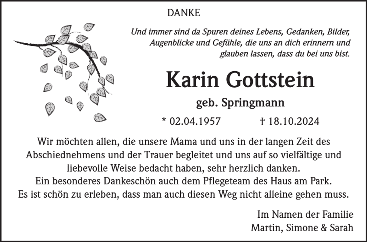 <p>DANKE<br />Und immer sind da Spuren deines Lebens, Gedanken, Bilder,<br />Augenblicke und Gefühle, die uns an dich erinnern und<br />glauben lassen, dass du bei uns bist.</p><p>Karin Gottstein<br />geb. Springmann<br />* 02.04.1957</p><p>† 18.10.2024</p><p>Wir möchten allen, die unsere Mama und uns in der langen Zeit des<br />Abschiednehmens und der Trauer begleitet und uns auf so vielfältige und<br />liebevolle Weise bedacht haben, sehr herzlich danken.<br />Ein besonderes Dankeschön auch dem Pflegeteam des Haus am Park.<br />Es ist schön zu erleben, dass man auch diesen Weg nicht alleine gehen muss.<br />Im Namen der Familie<br />Martin, Simone &amp; Sarah</p>