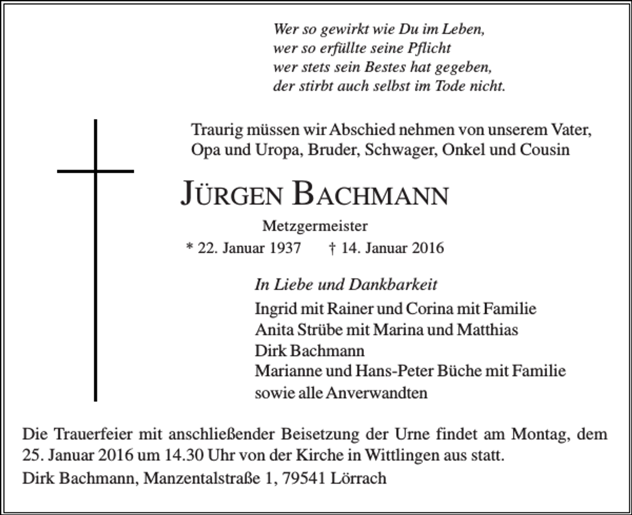 <p>Wer so gewirkt wie Du im Leben,<br />wer so erfüllte seine Pflicht<br />wer stets sein Bestes hat gegeben,<br />der stirbt auch selbst im Tode nicht.</p><p>Traurig müssen wir Abschied nehmen von unserem Vater,<br />Opa und Uropa, Bruder, Schwager, Onkel und Cousin</p><p>JÜRGEN BACHMANN<br />Metzgermeister<br />* 22. Januar 1937<br />† 14. Januar 2016</p><p>In Liebe und Dankbarkeit<br />Ingrid mit Rainer und Corina mit Familie<br />Anita Strübe mit Marina und Matthias<br />Dirk Bachmann<br />Marianne und Hans-Peter Büche mit Familie<br />sowie alle Anverwandten<br />Die Trauerfeier mit anschließender Beisetzung der Urne findet am Montag, dem<br />25. Januar 2016 um 14.30 Uhr von der Kirche in Wittlingen aus statt.<br />Dirk Bachmann, Manzentalstraße 1, 79541 Lörrach</p>