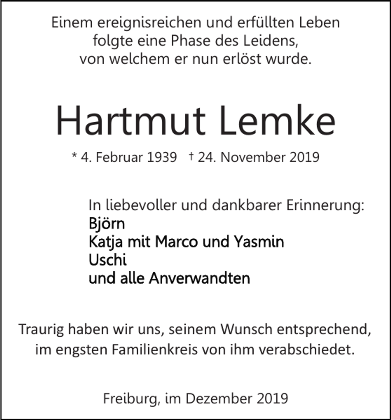 <p>Einem ereignisreichen und erfüllten Leben<br />folgte eine Phase des Leidens,<br />von welchem er nun erlöst wurde.</p><p>Hartmut Lemke<br />* 4. Februar 1939 † 24. November 2019</p><p>In liebevoller und dankbarer Erinnerung:</p><p>Traurig haben wir uns, seinem Wunsch entsprechend,<br />im engsten Familienkreis von ihm verabschiedet.<br />Freiburg, im Dezember 2019</p>