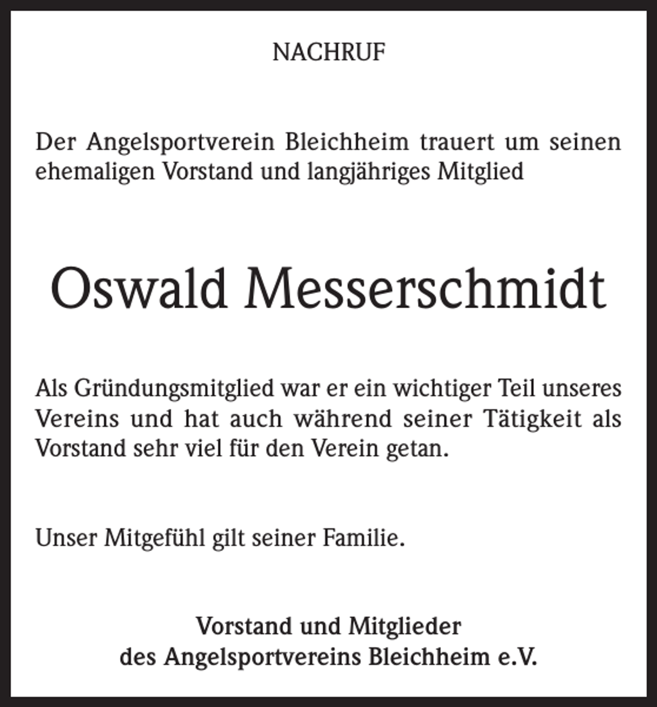 <p>NACHRUF<br />Der Angelsportverein Bleichheim trauert um seinen<br />ehemaligen Vorstand und langjähriges Mitglied</p><p>Oswald Messerschmidt<br />Als Gründungsmitglied war er ein wichtiger Teil unseres<br />Vereins und hat auch während seiner Tätigkeit als<br />Vorstand sehr viel für den Verein getan.<br />Unser Mitgefühl gilt seiner Familie.<br />Vorstand und Mitglieder<br />des Angelsportvereins Bleichheim e.V.</p>