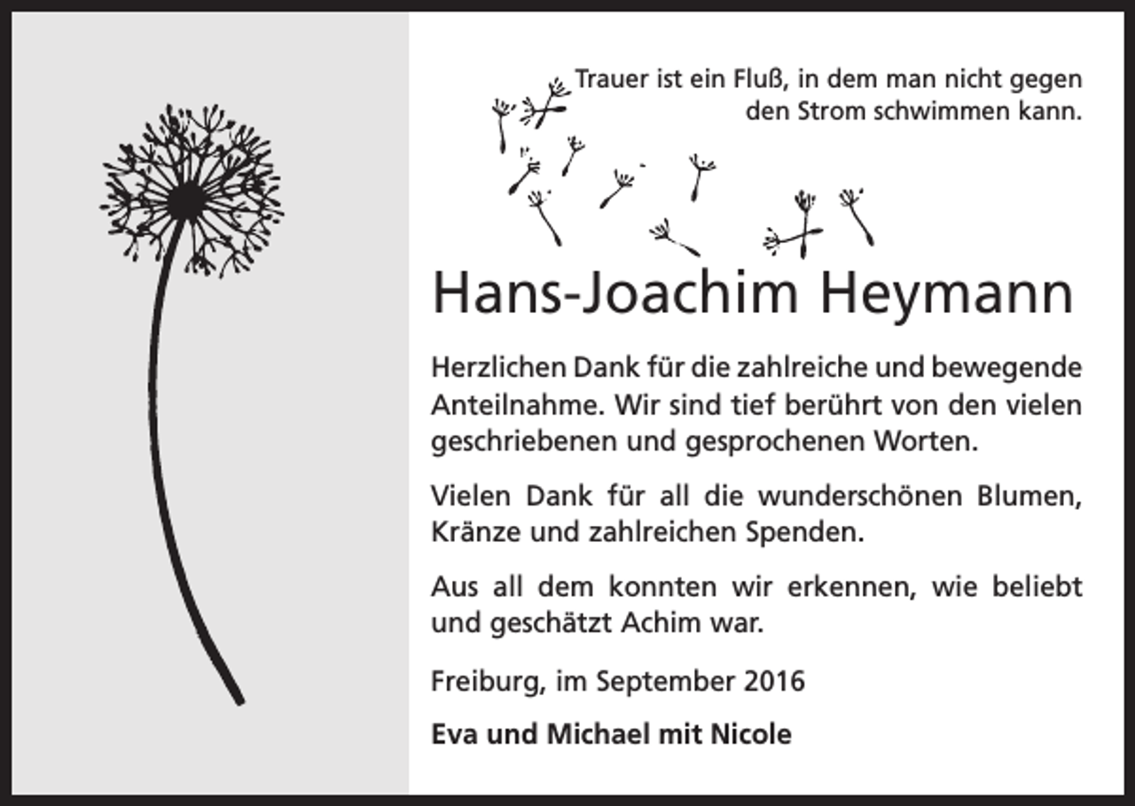 <p>Trauer ist ein Fluß, in dem man nicht gegen<br />den Strom schwimmen kann.</p><p>Hans-Joachim Heymann<br />Herzlichen Dank für die zahlreiche und b<br />­ ewegende<br />Anteilnahme. Wir sind tief berührt von den vielen<br />geschriebenen und gesprochenen Worten.<br />Vielen Dank für all die wunderschönen Blumen,<br />Kränze und zahlreichen Spenden.<br />Aus all dem konnten wir erkennen, wie beliebt<br />und geschätzt Achim war.<br />Freiburg, im September 2016<br />Eva und Michael mit Nicole</p>