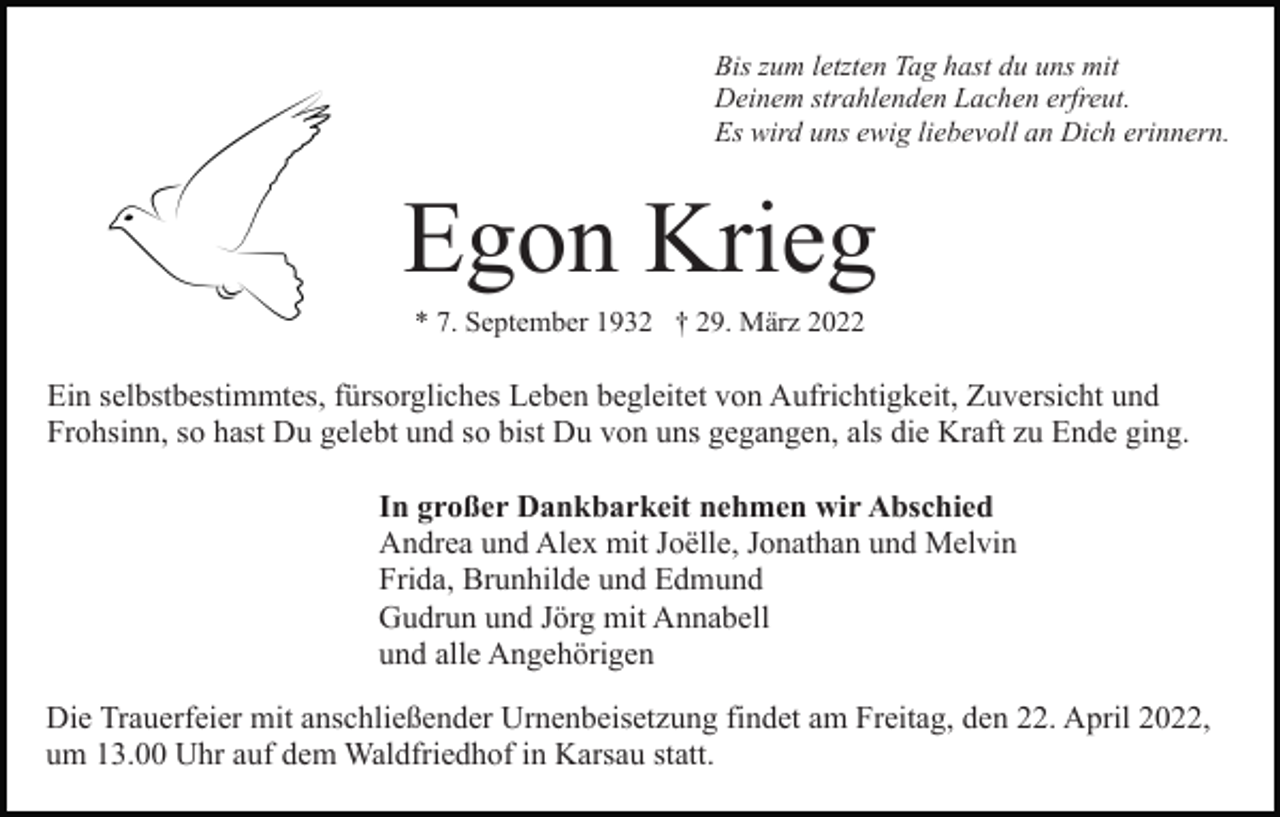 <p>Bis zum letzten Tag hast du uns mit<br />Deinem strahlenden Lachen erfreut.<br />Es wird uns ewig liebevoll an Dich erinnern.</p><p>Egon Krieg<br />* 7. September 1932 † 29. März 2022</p><p>Ein selbstbestimmtes, fürsorgliches Leben begleitet von Aufrichtigkeit, Zuversicht und<br />Frohsinn, so hast Du gelebt und so bist Du von uns gegangen, als die Kraft zu Ende ging.<br />In großer Dankbarkeit nehmen wir Abschied<br />Andrea und Alex mit Joëlle, Jonathan und Melvin<br />Frida, Brunhilde und Edmund<br />Gudrun und Jörg mit Annabell<br />und alle Angehörigen<br />Die Trauerfeier mit anschließender Urnenbeisetzung findet am Freitag, den 22. April 2022,<br />um 13.00 Uhr auf dem Waldfriedhof in Karsau statt.</p>
