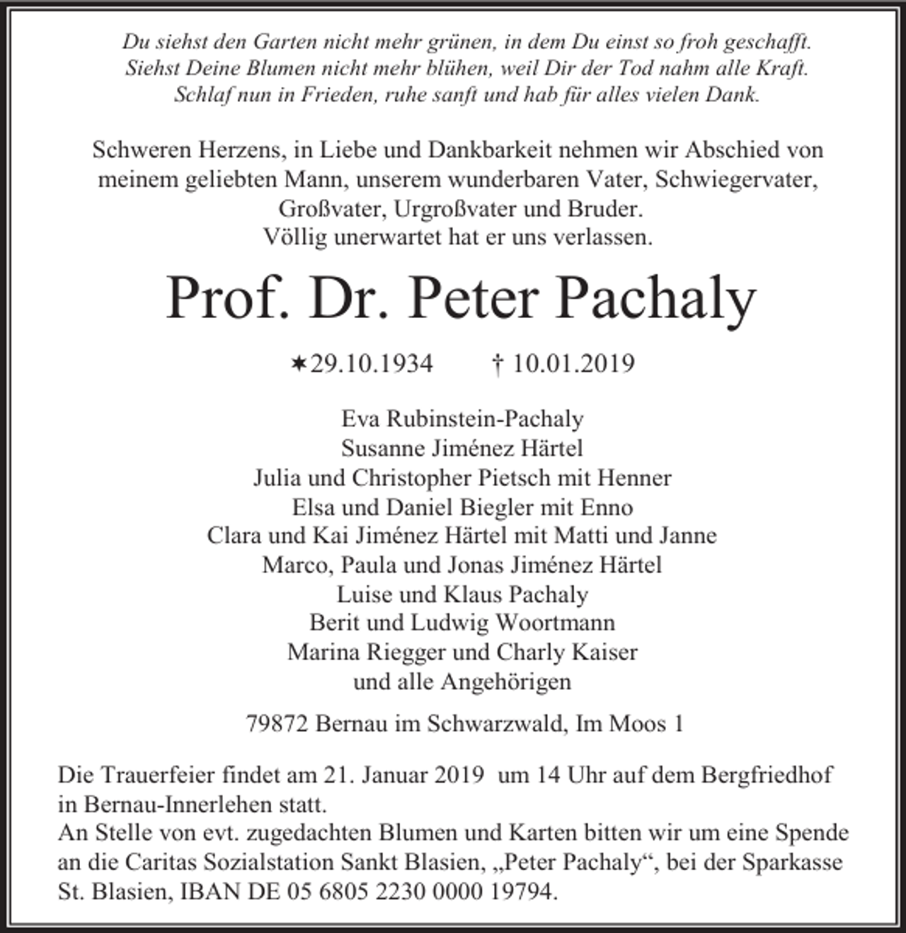 <p>Du siehst den Garten nicht mehr grünen, in dem Du einst so froh geschafft.<br />Siehst Deine Blumen nicht mehr blühen, weil Dir der Tod nahm alle Kraft.<br />Schlaf nun in Frieden, ruhe sanft und hab für alles vielen Dank.</p><p>Schweren Herzens, in Liebe und Dankbarkeit nehmen wir Abschied von<br />meinem geliebten Mann, unserem wunderbaren Vater, Schwiegervater,<br />Großvater, Urgroßvater und Bruder.<br />Völlig unerwartet hat er uns verlassen.</p><p>Prof. Dr. Peter Pachaly<br />29.10.1934</p><p>† 10.01.2019</p><p>Eva Rubinstein-Pachaly<br />Susanne Jiménez Härtel<br />Julia und Christopher Pietsch mit Henner<br />Elsa und Daniel Biegler mit Enno<br />Clara und Kai Jiménez Härtel mit Matti und Janne<br />Marco, Paula und Jonas Jiménez Härtel<br />Luise und Klaus Pachaly<br />Berit und Ludwig Woortmann<br />Marina Riegger und Charly Kaiser<br />und alle Angehörigen<br />79872 Bernau im Schwarzwald, Im Moos 1<br />Die Trauerfeier findet am 21. Januar 2019 um 14 Uhr auf dem Bergfriedhof<br />in Bernau-Innerlehen statt.<br />An Stelle von evt. zugedachten Blumen und Karten bitten wir um eine Spende<br />an die Caritas Sozialstation Sankt Blasien, „Peter Pachaly“, bei der Sparkasse<br />St. Blasien, IBAN DE 05 6805 223000 19794.</p>