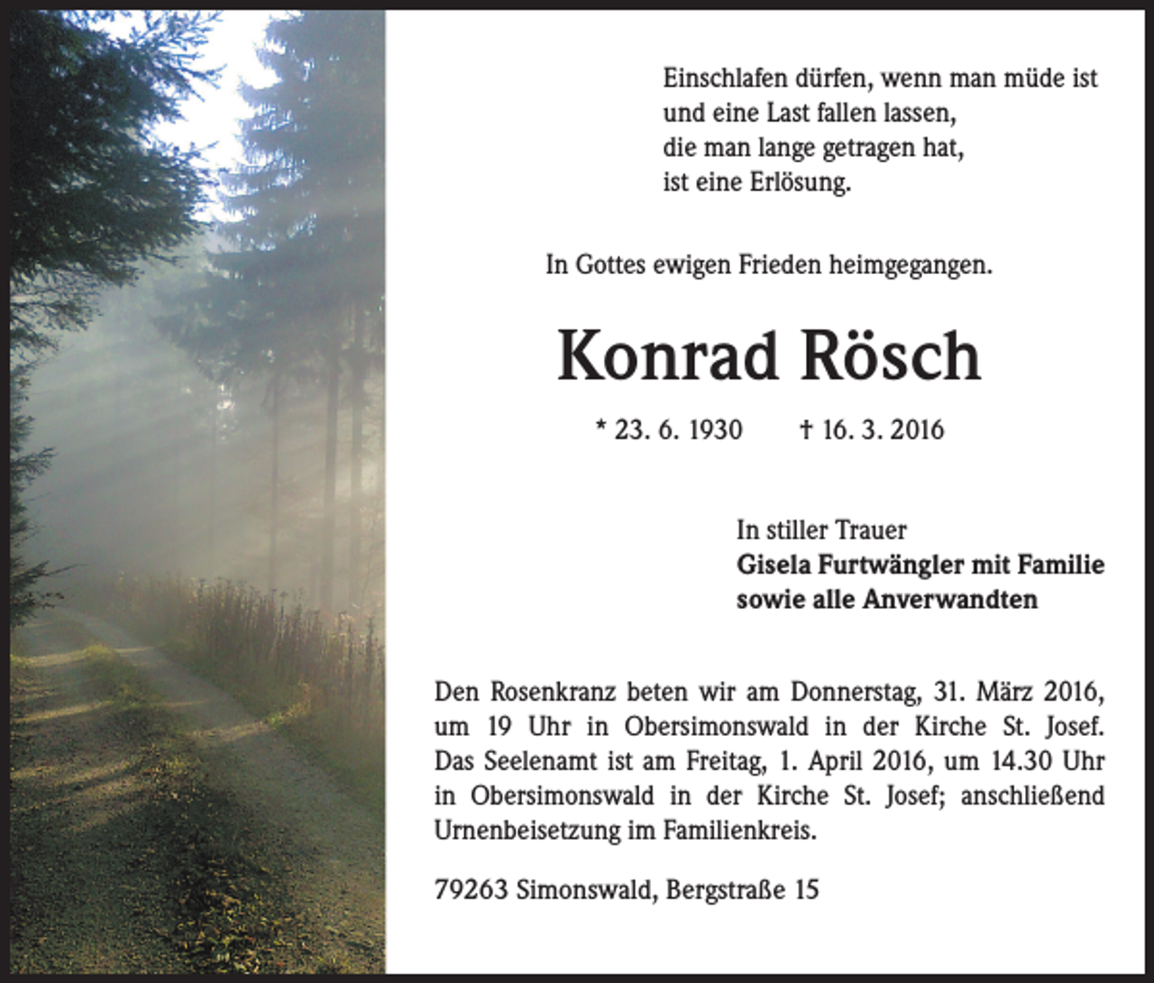 <p>Einschlafen dürfen, wenn man müde ist<br />und eine Last fallen lassen,<br />die man lange getragen hat,<br />ist eine Erlösung.<br />In Gottes ewigen Frieden heimgegangen.</p><p>Konrad Rösch<br />* 23. 6. 1930 † 16. 3. 2016<br />In stiller Trauer<br />Gisela Furtwängler mit Familie<br />sowie alle Anverwandten<br />Den Rosenkranz beten wir am Donnerstag, 31. März 2016,<br />um 19 Uhr in Obersimonswald in der Kirche St. Josef.<br />Das Seelenamt ist am Freitag, 1. April 2016, um 14.30 Uhr<br />in Obersimonswald in der Kirche St. Josef; anschließend<br />Urnenbeisetzung im Familienkreis.<br />79263 Simonswald, Bergstraße 15</p>