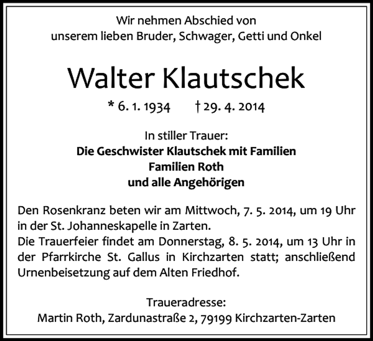 <p>Wir nehmen Abschied von<br />unserem lieben Bruder, Schwager, Getti und Onkel</p><p>Walter Klautschek<br />* 6. 1. 1934</p><p>† 29. 4. 2014</p><p>In stiller Trauer:<br />Die Geschwister Klautschek mit Familien<br />Familien Roth<br />und alle Angehörigen<br />Den Rosenkranz beten wir am Mittwoch, 7. 5. 2014, um 19 Uhr<br />in der St. Johanneskapelle in Zarten.<br />Die Trauerfeier findet am Donnerstag, 8. 5. 2014, um 13 Uhr in<br />der Pfarrkirche St. Gallus in Kirchzarten statt; anschließend<br />Urnenbeisetzung auf dem Alten Friedhof.<br />Traueradresse:<br />Martin Roth, Zardunastraße 2, 79199 Kirchzarten-Zarten</p>