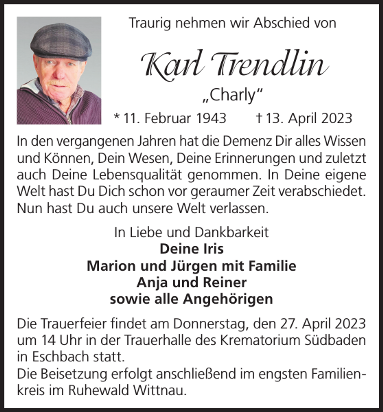 <p>Traurig nehmen wir Abschied von</p><p>Karl Trendlin<br />„Charly“<br />* 11. Februar 1943</p><p>† 13. April 2023</p><p>In den vergangenen Jahren hat die Demenz Dir alles Wissen<br />und Können, Dein Wesen, Deine Erinnerungen und zuletzt<br />auch Deine Lebensqualität genommen. In Deine eigene<br />Welt hast Du Dich schon vor geraumer Zeit verabschiedet.<br />Nun hast Du auch unsere Welt verlassen.<br />In Liebe und Dankbarkeit<br />Deine Iris<br />Marion und Jürgen mit Familie<br />Anja und Reiner<br />sowie alle Angehörigen<br />Die Trauerfeier findet am Donnerstag, den 27. April 2023<br />um 14 Uhr in der Trauerhalle des Krematorium Südbaden<br />in Eschbach statt.<br />Die Beisetzung erfolgt anschließend im engsten Familienkreis im Ruhewald Wittnau.</p>