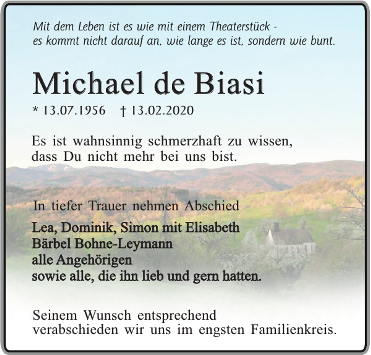 <p>Mit dem Leben ist es wie mit einem Theaterstück es kommt nicht darauf an, wie lange es ist, sondern wie bunt.</p><p>Michael de Biasi<br />* 13.07.1956</p><p>† 13.02.2020</p><p>Es ist wahnsinnig schmerzhaft zu wissen,<br />dass Du nicht mehr bei uns bist.<br />In tiefer Trauer nehmen Abschied<br />Lea, Dominik, Simon mit Elisabeth<br />Bärbel Bohne-Leymann<br />alle Angehörigen<br />sowie alle, die ihn lieb und gern hatten.<br />Seinem Wunsch entsprechend<br />verabschieden wir uns im engsten Familienkreis.</p>