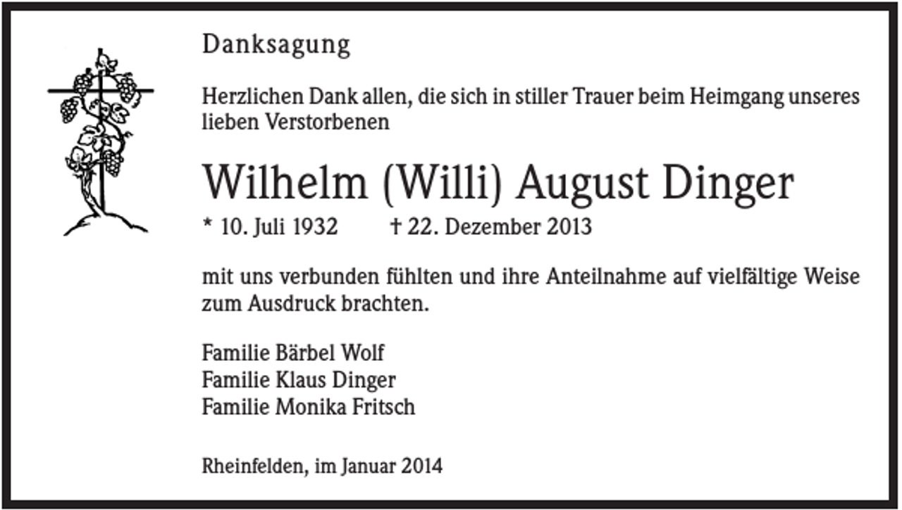 <p>Danksagung<br />Herzlichen Dank allen, die sich in stiller Trauer beim Heimgang unseres<br />lieben Verstorbenen</p><p>Wilhelm (Willi) August Dinger<br />* 10. Juli 1932</p><p>† 22. Dezember 2013</p><p>mit uns verbunden fühlten und ihre Anteilnahme auf vielfältige Weise<br />zum Ausdruck brachten.<br />Familie Bärbel Wolf<br />Familie Klaus Dinger<br />Familie Monika Fritsch<br />Rheinfelden, im Januar 2014</p>
