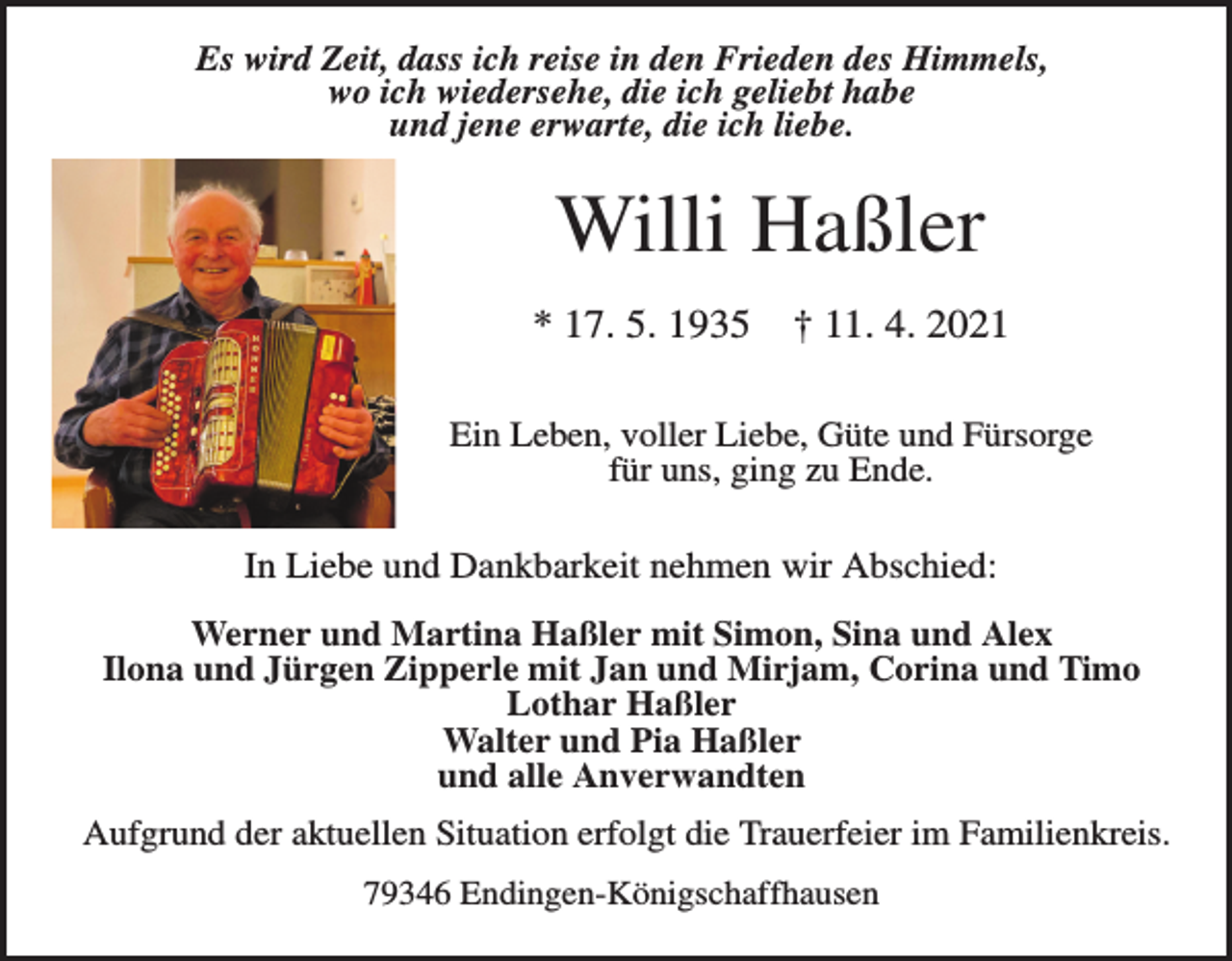 <p>Es wird Zeit, dass ich reise in den Frieden des Himmels,<br />wo ich wiedersehe, die ich geliebt habe<br />und jene erwarte, die ich liebe.</p><p>Willi Haßler<br />* 17. 5. 1935</p><p>† 11. 4. 2021</p><p>Ein Leben, voller Liebe, Güte und Fürsorge<br />für uns, ging zu Ende.</p><p>In Liebe und Dankbarkeit nehmen wir Abschied:<br />Werner und Martina Haßler mit Simon, Sina und Alex<br />Ilona und Jürgen Zipperle mit Jan und Mirjam, Corina und Timo<br />Lothar Haßler<br />Walter und Pia Haßler<br />und alle Anverwandten<br />Aufgrund der aktuellen Situation erfolgt die Trauerfeier im Familienkreis.<br />79346 Endingen-Königschaffhausen</p>