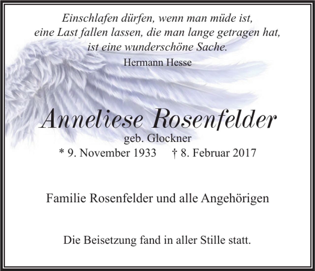 <p>Einschlafen dürfen, wenn man müde ist,<br />eine Last fallen lassen, die man lange getragen hat,<br />ist eine wunderschöne Sache.<br />Hermann Hesse</p><p>Anneliese Rosenfelder<br />geb. Glockner<br />* 9. November 1933 † 8. Februar 2017</p><p>Familie Rosenfelder und alle Angehörigen<br />Die Beisetzung fand in aller Stille statt.</p>