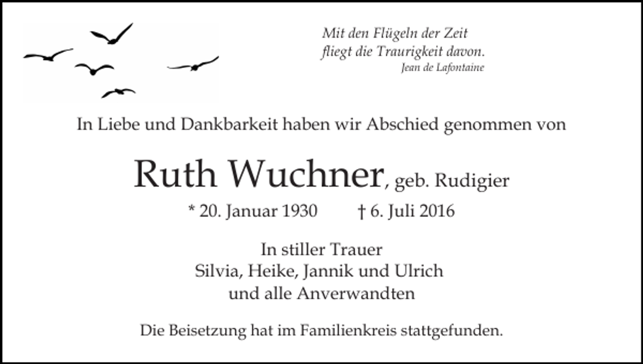 <p>Mit den Flügeln der Zeit<br />fliegt die Traurigkeit davon.<br />Jean de Lafontaine</p><p>In Liebe und Dankbarkeit haben wir Abschied genommen von</p><p>Ruth Wuchner, geb. Rudigier<br />* 20. Januar 1930</p><p>† 6. Juli 2016</p><p>In stiller Trauer<br />Silvia, Heike, Jannik und Ulrich<br />und alle Anverwandten<br />Die Beisetzung hat im Familienkreis stattgefunden.</p>